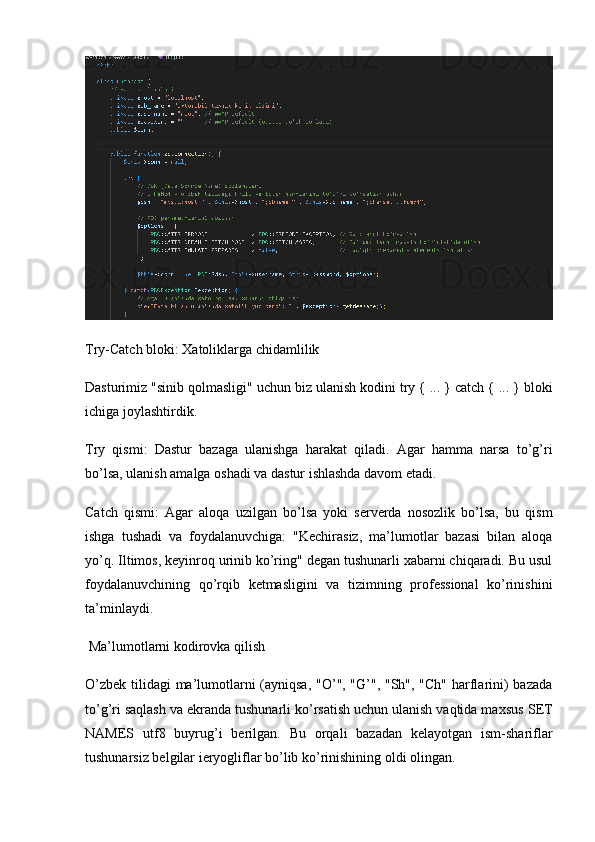 Try-Catch bloki: Xatoliklarga chidamlilik
Dasturimiz "sinib qolmasligi" uchun biz ulanish kodini  try { ... } catch { ... }  bloki
ichiga joylashtirdik.
Try   qismi:   Dastur   bazaga   ulanishga   harakat   qiladi.   Agar   hamma   narsa   to’g’ri
bo’lsa, ulanish amalga oshadi va dastur ishlashda davom etadi.
Catch   qismi:   Agar   aloqa   uzilgan   bo’lsa   yoki   serverda   nosozlik   bo’lsa,   bu   qism
ishga   tushadi   va   foydalanuvchiga:   "Kechirasiz,   ma’lumotlar   bazasi   bilan   aloqa
yo’q. Iltimos, keyinroq urinib ko’ring" degan tushunarli xabarni chiqaradi. Bu usul
foydalanuvchining   qo’rqib   ketmasligini   va   tizimning   professional   ko’rinishini
ta’minlaydi.
 Ma’lumotlarni kodirovka qilish 
O’zbek tilidagi  ma’lumotlarni (ayniqsa, "O’", "G’", "Sh", "Ch" harflarini)  bazada
to’g’ri saqlash va ekranda tushunarli ko’rsatish uchun ulanish vaqtida maxsus  SET
NAMES   utf8   buyrug’i   berilgan.   Bu   orqali   bazadan   kelayotgan   ism-shariflar
tushunarsiz belgilar ieryogliflar bo’lib ko’rinishining oldi olingan. 