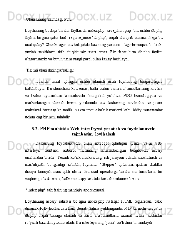  Ulanishning tizimdagi o’rni 
Loyihaning boshqa barcha fayllarida   index.php ,   save_final.php    biz ushbu   db.php
faylini  birgina qator kod    require_once ‘db.php’;   orqali  chaqirib olamiz.   Nega bu
usul qulay?   Chunki agar biz kelajakda bazaning parolini o’zgartirmoqchi bo’lsak,
yuzlab   sahifalarni   titib   chiqishimiz   shart   emas.   Biz   faqat   bitta   db.php   faylini
o’zgartiramiz va butun tizim yangi parol bilan ishlay boshlaydi.
 Tizimli ulanishning afzalligi:
Hozirda   tahlil   qilingan   ushbu   ulanish   usuli   loyihaning   barqarorligini
kafolatlaydi. Bu shunchaki  kod emas, balki butun tizim ma’lumotlarining xavfsiz
va   tezkor   aylanishini   ta’minlovchi   “magistral   yo`l”dir.   PDO   texnologiyasi   va
markazlashgan   ulanish   tizimi   yordamida   biz   dasturning   xavfsizlik   darajasini
maksimal darajaga ko’tardik, bu esa texnik ko’rik markazi kabi jiddiy muassasalar
uchun eng birinchi talabdir.
3.2. PHP muhitida Web-interfeysni yaratish va foydalanuvchi
tajribasini  loyihalash
Dasturning   foydalanuvchi   bilan   muloqot   qiladigan   qismi,   ya’ni   veb-
interfeysi   frontend,   axborot   tizimining   samaradorligini   belgilovchi   asosiy
omillardan   biridir.   Texnik   ko’rik   markazidagi   ish   jarayoni   odatda   shoshilinch   va
mas’uliyatli   bo’lganligi   sababli,   loyihada   "Stepper"   qadamma-qadam   shakllar
dizayn   tamoyili   asos   qilib   olindi.   Bu   usul   operatorga   barcha   ma’lumotlarni   bir
vaqtning o’zida emas, balki mantiqiy tartibda kiritish imkonini beradi.
 "index.php" sahifasining mantiqiy arxitekturasi.
Loyihaning   asosiy   sahifasi   bo’lgan   index.php   nafaqat   HTML   teglaridan,   balki
dinamik  PHP  kodlaridan   ham   iborat.  Sahifa   yuklanganda,   PHP   birinchi   navbatda
db.php   orqali   bazaga   ulanadi   va   zarur   ma’lumotlarni   xizmat   turlari,   xodimlar
ro’yxati bazadan yuklab oladi. Bu interfeysning "jonli" bo’lishini ta’minlaydi. 