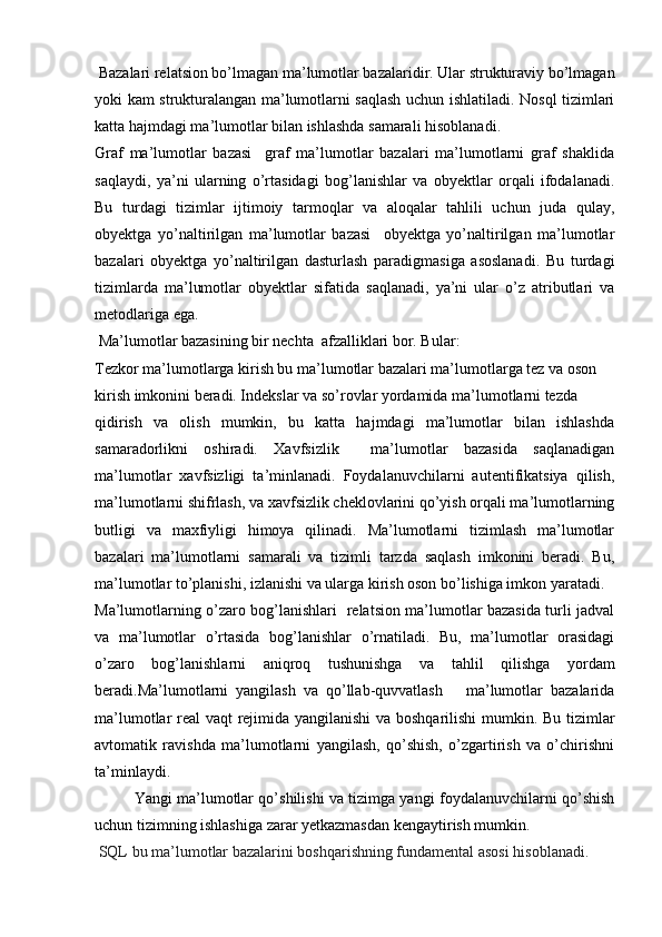  Bazalari relatsion bo’lmagan ma’lumotlar bazalaridir. Ular strukturaviy bo’lmagan
yoki kam strukturalangan ma’lumotlarni saqlash uchun ishlatiladi. Nosql tizimlari
katta hajmdagi ma’lumotlar bilan ishlashda samarali hisoblanadi.
Graf   ma’lumotlar   bazasi     graf   ma’lumotlar   bazalari   ma’lumotlarni   graf   shaklida
saqlaydi,   ya’ni   ularning   o’rtasidagi   bog’lanishlar   va   obyektlar   orqali   ifodalanadi.
Bu   turdagi   tizimlar   ijtimoiy   tarmoqlar   va   aloqalar   tahlili   uchun   juda   qulay,
obyektga   yo’naltirilgan   ma’lumotlar   bazasi     obyektga   yo’naltirilgan   ma’lumotlar
bazalari   obyektga   yo’naltirilgan   dasturlash   paradigmasiga   asoslanadi.   Bu   turdagi
tizimlarda   ma’lumotlar   obyektlar   sifatida   saqlanadi,   ya’ni   ular   o’z   atributlari   va
metodlariga ega.
 Ma’lumotlar bazasining bir nechta  afzalliklari bor. Bular:
Tezkor ma’lumotlarga kirish bu ma’lumotlar bazalari ma’lumotlarga tez va oson
kirish imkonini beradi. Indekslar va so’rovlar yordamida ma’lumotlarni tezda 
qidirish   va   olish   mumkin,   bu   katta   hajmdagi   ma’lumotlar   bilan   ishlashda
samaradorlikni   oshiradi.   Xavfsizlik     ma’lumotlar   bazasida   saqlanadigan
ma’lumotlar   xavfsizligi   ta’minlanadi.   Foydalanuvchilarni   autentifikatsiya   qilish,
ma’lumotlarni shifrlash, va xavfsizlik cheklovlarini qo’yish orqali ma’lumotlarning
butligi   va   maxfiyligi   himoya   qilinadi.   Ma’lumotlarni   tizimlash   ma’lumotlar
bazalari   ma’lumotlarni   samarali   va   tizimli   tarzda   saqlash   imkonini   beradi.   Bu,
ma’lumotlar to’planishi, izlanishi va ularga kirish oson bo’lishiga imkon yaratadi.
Ma’lumotlarning o’zaro bog’lanishlari   relatsion ma’lumotlar bazasida turli jadval
va   ma’lumotlar   o’rtasida   bog’lanishlar   o’rnatiladi.   Bu,   ma’lumotlar   orasidagi
o’zaro   bog’lanishlarni   aniqroq   tushunishga   va   tahlil   qilishga   yordam
beradi.Ma’lumotlarni   yangilash   va   qo’llab-quvvatlash       ma’lumotlar   bazalarida
ma’lumotlar real vaqt rejimida yangilanishi  va boshqarilishi mumkin. Bu tizimlar
avtomatik   ravishda   ma’lumotlarni   yangilash,   qo’shish,   o’zgartirish   va   o’chirishni
ta’minlaydi.
Yangi ma’lumotlar qo’shilishi va tizimga yangi foydalanuvchilarni qo’shish
uchun tizimning ishlashiga zarar yetkazmasdan kengaytirish mumkin.
 SQL bu ma’lumotlar bazalarini boshqarishning fundamental asosi hisoblanadi. 