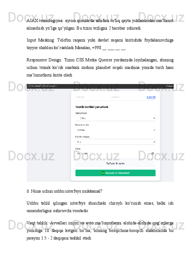 AJAX texnologiyasi:  ayrim qismlarda sahifani to’liq qayta yuklamasdan ma’lumot
almashish yo’lga qo’yilgan. Bu tizim tezligini 2 barobar oshiradi.
Input   Masking:   Telefon   raqami   yoki   davlat   raqami   kiritishda   foydalanuvchiga
tayyor shablon ko’rsatiladi.Masalan, +998 __ ___ __ __.
Responsive   Design:   Tizim   CSS   Media   Queries   yordamida   loyihalangan,   shuning
uchun   texnik   ko’rik   markazi   xodimi   planshet   orqali   mashina   yonida   turib   ham
ma’lumotlarni kirita oladi.
6. Nima uchun ushbu interfeys mukkamal?
Ushbu   tahlil   qilingan   interfeys   shunchaki   chiroyli   ko’rinish   emas,   balki   ish
unumdorligini oshiruvchi vositadir.
Vaqt   tahlili:   Avvallari   mijoz   va   avto   ma’lumotlarini   alohida-alohida   qog’ozlarga
yozishga   10   daqiqa   ketgan   bo’lsa,   bizning   bosqichma-bosqich   shaklimizda   bu
jarayon 1.5 - 2 daqiqani tashkil etadi. 