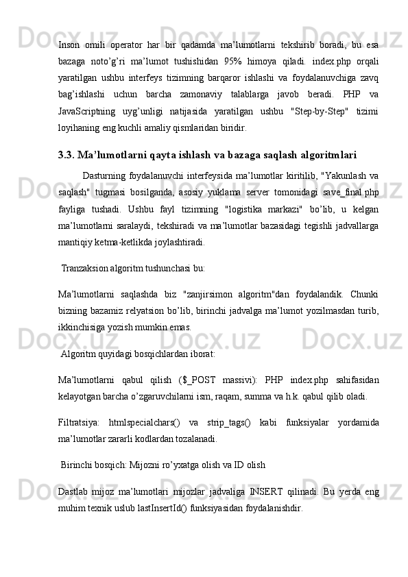 Inson   omili   operator   har   bir   qadamda   ma’lumotlarni   tekshirib   boradi,   bu   esa
bazaga   noto’g’ri   ma’lumot   tushishidan   95%   himoya   qiladi.   index.php   orqali
yaratilgan   ushbu   interfeys   tizimning   barqaror   ishlashi   va   foydalanuvchiga   zavq
bag’ishlashi   uchun   barcha   zamonaviy   talablarga   javob   beradi.   PHP   va
JavaScriptning   uyg’unligi   natijasida   yaratilgan   ushbu   "Step-by-Step"   tizimi
loyihaning eng kuchli amaliy qismlaridan biridir.
3.3. Ma’lumotlarni qayta ishlash va bazaga saqlash algoritmlari
Dasturning  foydalanuvchi   interfeysida   ma’lumotlar   kiritilib,  "Yakunlash   va
saqlash"   tugmasi   bosilganda,   asosiy   yuklama   server   tomonidagi   save_final.php
fayliga   tushadi.   Ushbu   fayl   tizimning   "logistika   markazi"   bo’lib,   u   kelgan
ma’lumotlarni saralaydi, tekshiradi va ma’lumotlar bazasidagi  tegishli jadvallarga
mantiqiy ketma-ketlikda joylashtiradi.
 Tranzaksion algoritm tushunchasi bu: 
Ma’lumotlarni   saqlashda   biz   "zanjirsimon   algoritm"dan   foydalandik.   Chunki
bizning   bazamiz   relyatsion   bo’lib,   birinchi   jadvalga   ma’lumot   yozilmasdan   turib,
ikkinchisiga yozish mumkin emas.
 Algoritm quyidagi bosqichlardan iborat:
Ma’lumotlarni   qabul   qilish   ( $_POST   massivi):   PHP   index.php   sahifasidan
kelayotgan barcha o’zgaruvchilarni ism, raqam, summa va h.k. qabul qilib oladi.
Filtratsiya:   htmlspecialchars()   va   strip_tags()   kabi   funksiyalar   yordamida
ma’lumotlar zararli kodlardan tozalanadi.
 Birinchi bosqich: Mijozni ro’yxatga olish va ID olish
Dastlab   mijoz   ma’lumotlari   mijozlar   jadvaliga   INSERT   qilinadi.   Bu   yerda   eng
muhim texnik uslub  lastInsertId()  funksiyasidan foydalanishdir. 