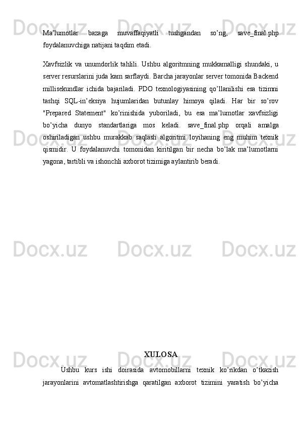 Ma’lumotlar   bazaga   muvaffaqiyatli   tushgandan   so’ng,   save_final.php
foydalanuvchiga natijani taqdim etadi.
Xavfsizlik   va   unumdorlik   tahlili.   Ushbu   algoritmning   mukkamalligi   shundaki,   u
server resurslarini juda kam sarflaydi. Barcha jarayonlar server tomonida Backend
millisekundlar   ichida   bajariladi.   PDO   texnologiyasining   qo’llanilishi   esa   tizimni
tashqi   SQL-in’eksiya   hujumlaridan   butunlay   himoya   qiladi.   Har   bir   so’rov
"Prepared   Statement"   ko’rinishida   yuboriladi,   bu   esa   ma’lumotlar   xavfsizligi
bo’yicha   dunyo   standartlariga   mos   keladi.   save_final.php   orqali   amalga
oshiriladigan   ushbu   murakkab   saqlash   algoritmi   loyihaning   eng   muhim   texnik
qismidir.   U   foydalanuvchi   tomonidan   kiritilgan   bir   necha   bo’lak   ma’lumotlarni
yagona, tartibli va ishonchli axborot tizimiga aylantirib beradi.
XULOSA
Ushbu   kurs   ishi   doirasida   avtomobillarni   texnik   ko’rikdan   o’tkazish
jarayonlarini   avtomatlashtirishga   qaratilgan   axborot   tizimini   yaratish   bo’yicha 