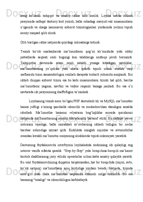 keng   ko’lamli   tadqiqot   va   amaliy   ishlar   olib   borildi.   Loyiha   ustida   ishlash
jarayonida nafaqat dasturiy kod yozish, balki sohadagi  mavjud real muammolarni
o’rganish   va   ularga   zamonaviy   axborot   texnologiyalari   yordamida   yechim   topish
asosiy maqsad qilib olindi.
Olib borilgan ishlar natijasida quyidagi xulosalarga kelindi:
Texnik   ko’rik   markazlarida   ma’lumotlarni   qog’oz   ko’rinishida   yoki   oddiy
jadvallarda   saqlash   usuli   bugungi   kun   talablariga   mutlaqo   javob   bermaydi.
Tadqiqotlar   davomida   inson   omili   sababli   yuzaga   keladigan   xatoliklar,
ma’lumotlarning   yo’qolishi   yoki   ularni   qidirib   topish   uchun   soatlab   vaqt
sarflanishi tizim samaradorligini sezilarli darajada tushirib yuborishi aniqlandi. Biz
ishlab   chiqqan   axborot   tizimi   esa   bu   kabi   muammolarni   tizimli   hal   qilib,   barcha
ma’lumotlarni   yagona,   xavfsiz   va   tezkor   raqamli   bazaga   jamladi.   Bu   esa   o’z
navbatida ish jarayonining shaffofligini ta’minladi.
Loyihaning texnik asosi bo’lgan PHP dasturlash tili va MySQL ma’lumotlar
bazasi   juftligi   o’zining   qanchalik   ishonchli   va   moslashuvchan   ekanligini   amalda
isbotladi.   Ma’lumotlar   bazasini   relyatsion   bog’liqliklar   asosida   qurishimiz
natijasida   ma’lumotlarning   asossiz   takrorlanishi   bartaraf   etildi.   Bu   nafaqat   server
xotirasini   tejashga,   balki   murakkab   so’rovlarning   ishlash   tezligini   bir   necha
barobar   oshirishga   xizmat   qildi.   Endilikda   minglab   mijozlar   va   avtomobillar
orasidan kerakli ma’lumotni soniyaning ulushlarida topish imkoniyati yaratildi.
Dasturning   foydalanuvchi   interfeysini   loyihalashda   xodimning   ish   qulayligi   eng
ustuvor   vazifa  sifatida  qaraldi.  "Step-by-Step"  yoki   bosqichma-bosqich   ma’lumot
kiritish shakllarining joriy etilishi operatorlar uchun katta amaliy qulaylik yaratdi.
Bu usul foydalanuvchining diqqatini tarqatmasdan, har bir bosqichda (mijoz, avto,
ko’rik   natijasi)   ma’lumotlarni   aniq   kiritishga   yordam   beradi.   Natijada,   tizimda
noto’g’ri   yoki   chala   ma’lumotlar   saqlanishi   ehtimoli   nolga   tushirildi.   Bu   esa
bazaning "tozaligi" va ishonchliligini kafolatlaydi. 