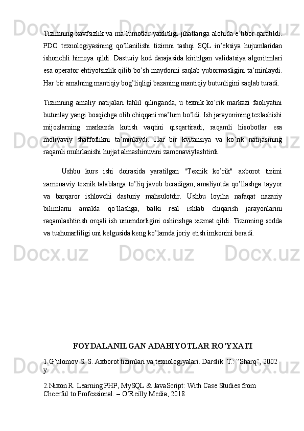 Tizimning xavfsizlik va ma’lumotlar yaxlitligi jihatlariga alohida e’tibor qaratildi.
PDO   texnologiyasining   qo’llanilishi   tizimni   tashqi   SQL   in’eksiya   hujumlaridan
ishonchli   himoya   qildi.   Dasturiy   kod   darajasida   kiritilgan   validatsiya   algoritmlari
esa operator ehtiyotsizlik qilib bo’sh maydonni saqlab yubormasligini ta’minlaydi.
Har bir amalning mantiqiy bog’liqligi bazaning mantiqiy butunligini saqlab turadi.
Tizimning   amaliy   natijalari   tahlil   qilinganda,   u   texnik   ko’rik   markazi   faoliyatini
butunlay yangi bosqichga olib chiqqani ma’lum bo’ldi. Ish jarayonining tezlashishi
mijozlarning   markazda   kutish   vaqtini   qisqartiradi,   raqamli   hisobotlar   esa
moliyaviy   shaffoflikni   ta’minlaydi.   Har   bir   kvitansiya   va   ko’rik   natijasining
raqamli muhrlanishi hujjat almashinuvini zamonaviylashtirdi.
Ushbu   kurs   ishi   doirasida   yaratilgan   "Texnik   ko’rik"   axborot   tizimi
zamonaviy  texnik talablarga  to’liq javob  beradigan,  amaliyotda qo’llashga  tayyor
va   barqaror   ishlovchi   dasturiy   mahsulotdir.   Ushbu   loyiha   nafaqat   nazariy
bilimlarni   amalda   qo’llashga,   balki   real   ishlab   chiqarish   jarayonlarini
raqamlashtirish orqali ish unumdorligini oshirishga xizmat qildi. Tizimning sodda
va tushunarliligi uni kelgusida keng ko’lamda joriy etish imkonini beradi.
FOYDALANILGAN ADABIYOTLAR RO’YXATI
1.G’ulomov S. S.  Axborot tizimlari va texnologiyalari. Darslik. T.: “Sharq”, 2002 
y.
2.Nixon R.  Learning PHP, MySQL & JavaScript: With Case Studies from 
Cheerful to Professional. – O’Reilly Media, 2018 