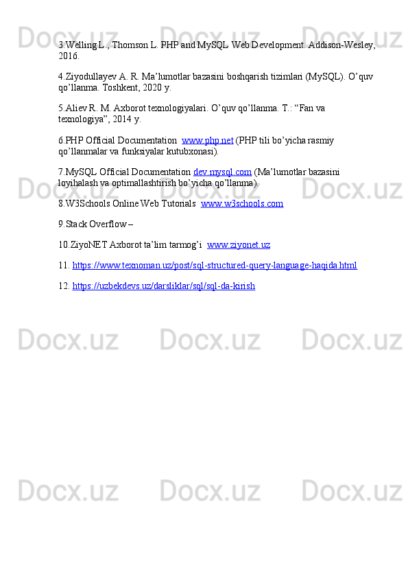 3.Welling L., Thomson L.  PHP and MySQL Web Development. Addison-Wesley, 
2016.
4.Ziyodullayev A. R.  Ma’lumotlar bazasini boshqarish tizimlari (MySQL). O’quv 
qo’llanma. Toshkent, 2020 y.
5.Aliev R. M.  Axborot texnologiyalari. O’quv qo’llanma. T.: “Fan va 
texnologiya”, 2014 y.
6.PHP Official Documentation    www.php.net  (PHP tili bo’yicha rasmiy 
qo’llanmalar va funksiyalar kutubxonasi).
7.MySQL Official Documentation   dev.mysql.com  (Ma’lumotlar bazasini 
loyihalash va optimallashtirish bo’yicha qo’llanma).
8.W3Schools Online Web Tutorials    www.w3schools.com  
9.Stack Overflow  –
10.ZiyoNET Axborot ta’lim tarmog’i    www.ziyonet.uz  
11.   https://www.texnoman.uz/post/sql-structured-query-language-haqida.html
12.   https://uzbekdevs.uz/darsliklar/sql/sql-da-kirish 