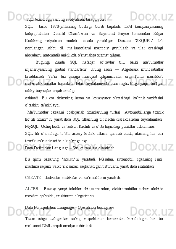   SQL texnologiyasining evolyutsion taraqqiyoti :
SQL     tarixi   1970-yillarning   boshiga   borib   taqaladi.   IBM   kompaniyasining
tadqiqotchilari   Donald   Chamberlin   va   Raymond   Boyce   tomonidan   Edgar
Koddning   relyatsion   modeli   asosida   yaratilgan.   Dastlab   "SEQUEL"   deb
nomlangan   ushbu   til,   ma’lumotlarni   mantiqiy   guruhlash   va   ular   orasidagi
aloqalarni matematik aniqlikda o’rnatishga xizmat qilgan.
Bugungi   kunda   SQL   nafaqat   so’rovlar   tili,   balki   ma’lumotlar
injeneriyasining   global   standartidir.   Uning   asosi   —   Algebraik   munosabatlar
hisoblanadi.   Ya’ni,   biz   bazaga   murojaat   qilganimizda,   orqa   fonda   murakkab
matematik amallar bajariladi, lekin foydalanuvchi buni ingliz tiliga yaqin bo’lgan
oddiy buyruqlar orqali amalga 
oshiradi.   Bu   esa   tizimning   inson   va   kompyuter   o’rtasidagi   ko’prik   vazifasini
o’tashini ta’minlaydi.
  Ma’lumotlar   bazasini   boshqarish   tizimlarining   turlari   “Avtomobillarga   texnik
ko’rik tizimi” ni yaratishda SQL tillarining bir necha dialektlaridan foydalaniladi.
MySQL:  Ochiq kodli va tezkor. Kichik va o’rta hajmdagi punktlar uchun mos.
SQL   tili   o’z   ichiga   to’rtta   asosiy   kichik   tillarni   qamrab   oladi,   ularning   har   biri
texnik ko’rik tizimida o’z o’rniga ega.
Data Definition Language – Strukturani shakllantirish
Bu   qism   bazaning   "skeleti"ni   yaratadi.   Masalan,   avtomobil   egasining   ismi,
mashina raqami va ko’rik sanasi saqlanadigan ustunlarni yaratishda ishlatiladi.
CREATE  – Jadvallar, indekslar va ko’rinishlarni yaratish.
ALTER   –   Bazaga   yangi   talablar   chiqsa   masalan,   elektromobillar   uchun   alohida
maydon qo’shish, strukturani o’zgartirish.
Data Manipulation Language – Operatsion boshqaruv
Tizim   ishga   tushgandan   so’ng,   inspektorlar   tomonidan   kiritiladigan   har   bir
ma’lumot DML orqali amalga oshiriladi. 