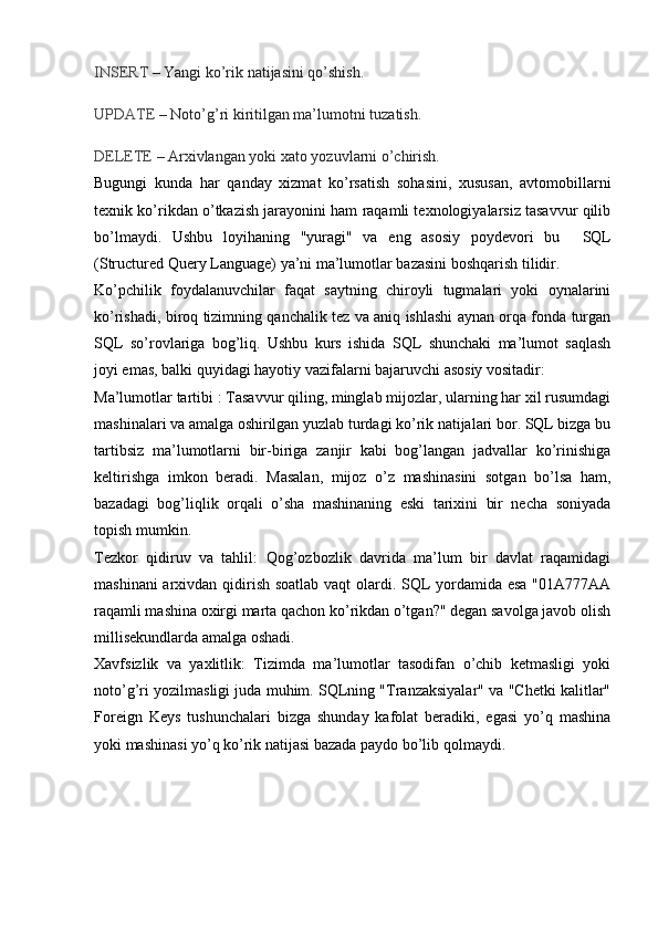 INSERT  – Yangi ko’rik natijasini qo’shish.
UPDATE  – Noto’g’ri kiritilgan ma’lumotni tuzatish.
DELETE  – Arxivlangan yoki xato yozuvlarni o’chirish.
Bugungi   kunda   har   qanday   xizmat   ko’rsatish   sohasini,   xususan,   avtomobillarni
texnik ko’rikdan o’tkazish jarayonini ham raqamli texnologiyalarsiz tasavvur qilib
bo’lmaydi.   Ushbu   loyihaning   "yuragi"   va   eng   asosiy   poydevori   bu     SQL
(Structured Query Language)  ya’ni ma’lumotlar bazasini boshqarish tilidir.
Ko’pchilik   foydalanuvchilar   faqat   saytning   chiroyli   tugmalari   yoki   oynalarini
ko’rishadi, biroq tizimning qanchalik tez va aniq ishlashi aynan orqa fonda turgan
SQL   so’rovlariga   bog’liq.   Ushbu   kurs   ishida   SQL   shunchaki   ma’lumot   saqlash
joyi emas, balki quyidagi hayotiy vazifalarni bajaruvchi asosiy vositadir:
Ma’lumotlar tartibi :  Tasavvur qiling, minglab mijozlar, ularning har xil rusumdagi
mashinalari va amalga oshirilgan yuzlab turdagi ko’rik natijalari bor. SQL bizga bu
tartibsiz   ma’lumotlarni   bir-biriga   zanjir   kabi   bog’langan   jadvallar   ko’rinishiga
keltirishga   imkon   beradi.   Masalan,   mijoz   o’z   mashinasini   sotgan   bo’lsa   ham,
bazadagi   bog’liqlik   orqali   o’sha   mashinaning   eski   tarixini   bir   necha   soniyada
topish mumkin.
Tezkor   qidiruv   va   tahlil:   Qog’ozbozlik   davrida   ma’lum   bir   davlat   raqamidagi
mashinani  arxivdan qidirish soatlab vaqt olardi. SQL yordamida esa "01A777AA
raqamli mashina oxirgi marta qachon ko’rikdan o’tgan?" degan savolga javob olish
millisekundlarda amalga oshadi.
Xavfsizlik   va   yaxlitlik:   Tizimda   ma’lumotlar   tasodifan   o’chib   ketmasligi   yoki
noto’g’ri yozilmasligi juda muhim. SQLning "Tranzaksiyalar" va "Chetki kalitlar"
Foreign   Keys   tushunchalari   bizga   shunday   kafolat   beradiki,   egasi   yo’q   mashina
yoki mashinasi yo’q ko’rik natijasi bazada paydo bo’lib qolmaydi. 
