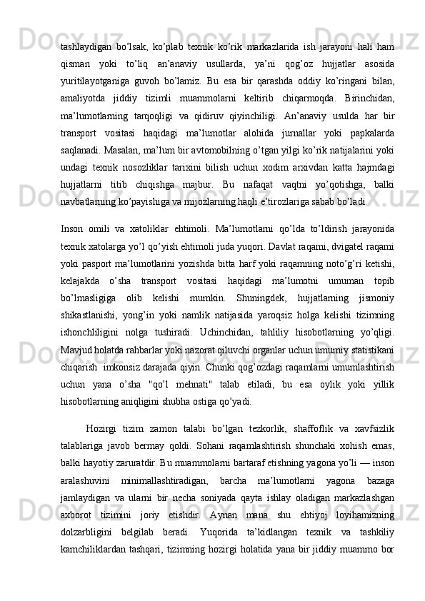 tashlaydigan   bo’lsak,   ko’plab   texnik   ko’rik   markazlarida   ish   jarayoni   hali   ham
qisman   yoki   to’liq   an’anaviy   usullarda,   ya’ni   qog’oz   hujjatlar   asosida
yuritilayotganiga   guvoh   bo’lamiz.   Bu   esa   bir   qarashda   oddiy   ko’ringani   bilan,
amaliyotda   jiddiy   tizimli   muammolarni   keltirib   chiqarmoqda.   Birinchidan,
ma’lumotlarning   tarqoqligi   va   qidiruv   qiyinchiligi.   An’anaviy   usulda   har   bir
transport   vositasi   haqidagi   ma’lumotlar   alohida   jurnallar   yoki   papkalarda
saqlanadi. Masalan, ma’lum bir avtomobilning o’tgan yilgi ko’rik natijalarini yoki
undagi   texnik   nosozliklar   tarixini   bilish   uchun   xodim   arxivdan   katta   hajmdagi
hujjatlarni   titib   chiqishga   majbur.   Bu   nafaqat   vaqtni   yo’qotishga,   balki
navbatlarning ko’payishiga va mijozlarning haqli e’tirozlariga sabab bo’ladi.
I nson   omili   va   xatoliklar   ehtimoli.   Ma’lumotlarni   qo’lda   to’ldirish   jarayonida
texnik xatolarga yo’l qo’yish ehtimoli juda yuqori. Davlat raqami, dvigatel raqami
yoki   pasport   ma’lumotlarini   yozishda   bitta  harf   yoki   raqamning  noto’g’ri  ketishi,
kelajakda   o’sha   transport   vositasi   haqidagi   ma’lumotni   umuman   topib
bo’lmasligiga   olib   kelishi   mumkin.   Shuningdek,   hujjatlarning   jismoniy
shikastlanishi,   yong’in   yoki   namlik   natijasida   yaroqsiz   holga   kelishi   tizimning
ishonchliligini   nolga   tushiradi.   Uchinchidan,   tahliliy   hisobotlarning   yo’qligi.
Mavjud holatda rahbarlar yoki nazorat qiluvchi organlar uchun umumiy statistikani
chiqarish  imkonsiz darajada qiyin. Chunki qog’ozdagi raqamlarni umumlashtirish
uchun   yana   o’sha   "qo’l   mehnati"   talab   etiladi,   bu   esa   oylik   yoki   yillik
hisobotlarning aniqligini shubha ostiga qo’yadi.
Hozirgi   tizim   zamon   talabi   bo’lgan   tezkorlik,   shaffoflik   va   xavfsizlik
talablariga   javob   bermay   qoldi.   Sohani   raqamlashtirish   shunchaki   xohish   emas,
balki hayotiy zaruratdir. Bu muammolarni bartaraf etishning yagona yo’li — inson
aralashuvini   minimallashtiradigan,   barcha   ma’lumotlarni   yagona   bazaga
jamlaydigan   va   ularni   bir   necha   soniyada   qayta   ishlay   oladigan   markazlashgan
axborot   tizimini   joriy   etishdir.   Aynan   mana   shu   ehtiyoj   loyihamizning
dolzarbligini   belgilab   beradi.   Yuqorida   ta’kidlangan   texnik   va   tashkiliy
kamchiliklardan  tashqari, tizimning hozirgi  holatida yana  bir  jiddiy muammo bor 