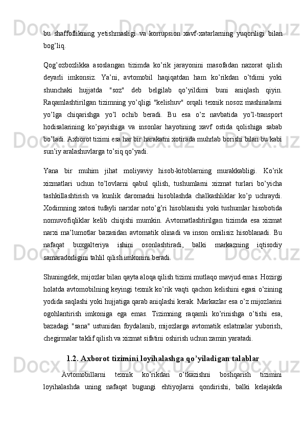 bu   shaffoflikning   yetishmasligi   va   korrupsion   xavf-xatarlarning   yuqoriligi   bilan
bog’liq.
Qog’ozbozlikka   asoslangan   tizimda   ko’rik   jarayonini   masofadan   nazorat   qilish
deyarli   imkonsiz.   Ya’ni,   avtomobil   haqiqatdan   ham   ko’rikdan   o’tdimi   yoki
shunchaki   hujjatda   "soz"   deb   belgilab   qo’yildimi   buni   aniqlash   qiyin.
Raqamlashtirilgan   tizimning  yo’qligi   "kelishuv"   orqali   texnik   nosoz   mashinalarni
yo’lga   chiqarishga   yo’l   ochib   beradi.   Bu   esa   o’z   navbatida   yo’l-transport
hodisalarining   ko’payishiga   va   insonlar   hayotining   xavf   ostida   qolishiga   sabab
bo’ladi. Axborot tizimi esa har bir harakatni xotirada muhrlab borishi bilan bu kabi
sun’iy aralashuvlarga to’siq qo’yadi.
Yana   bir   muhim   jihat   moliyaviy   hisob-kitoblarning   murakkabligi .   Ko’rik
xizmatlari   uchun   to’lovlarni   qabul   qilish,   tushumlarni   xizmat   turlari   bo’yicha
tashkillashtirish   va   kunlik   daromadni   hisoblashda   chalkashliklar   ko’p   uchraydi.
Xodimning xatosi tufayli narxlar noto’g’ri hisoblanishi yoki tushumlar hisobotida
nomuvofiqliklar   kelib   chiqishi   mumkin.   Avtomatlashtirilgan   tizimda   esa   xizmat
narxi   ma’lumotlar   bazasidan   avtomatik   olinadi   va   inson   omilisiz   hisoblanadi.   Bu
nafaqat   buxgalteriya   ishini   osonlashtiradi,   balki   markazning   iqtisodiy
samaradorligini tahlil qilish imkonini beradi.
Shuningdek,  mijozlar bilan qayta aloqa qilish tizimi  mutlaqo mavjud emas. Hozirgi
holatda avtomobilning keyingi texnik ko’rik vaqti qachon kelishini egasi  o’zining
yodida saqlashi yoki hujjatiga qarab aniqlashi kerak. Markazlar esa o’z mijozlarini
ogohlantirish   imkoniga   ega   emas.   Tizimning   raqamli   ko’rinishga   o’tishi   esa,
bazadagi   "sana"   ustunidan   foydalanib,   mijozlarga   avtomatik   eslatmalar   yuborish,
chegirmalar taklif qilish va xizmat sifatini oshirish uchun zamin yaratadi.
1.2. Axborot tizimini loyihalashga qo’yiladigan talablar
Avtomobillarni   texnik   ko’rikdan   o’tkazishni   boshqarish   tizimini
loyihalashda   uning   nafaqat   bugungi   ehtiyojlarni   qondirishi,   balki   kelajakda 