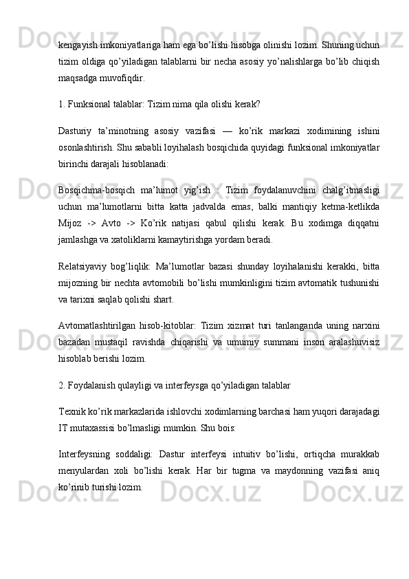 kengayish imkoniyatlariga ham ega bo’lishi hisobga olinishi lozim. Shuning uchun
tizim oldiga qo’yiladigan talablarni  bir necha asosiy  yo’nalishlarga bo’lib chiqish
maqsadga muvofiqdir.
1. Funksional talablar: Tizim nima qila olishi kerak?
Dasturiy   ta’minotning   asosiy   vazifasi   —   ko’rik   markazi   xodimining   ishini
osonlashtirish. Shu sababli loyihalash bosqichida quyidagi funksional imkoniyatlar
birinchi darajali hisoblanadi:
Bosqichma-bosqich   ma’lumot   yig’ish   :   Tizim   foydalanuvchini   chalg’itmasligi
uchun   ma’lumotlarni   bitta   katta   jadvalda   emas,   balki   mantiqiy   ketma-ketlikda
Mijoz   ->   Avto   ->   Ko’rik   natijasi   qabul   qilishi   kerak.   Bu   xodimga   diqqatni
jamlashga va xatoliklarni kamaytirishga yordam beradi.
Relatsiyaviy   bog’liqlik:   Ma’lumotlar   bazasi   shunday   loyihalanishi   kerakki,   bitta
mijozning bir nechta avtomobili bo’lishi mumkinligini tizim avtomatik tushunishi
va tarixni saqlab qolishi shart.
Avtomatlashtirilgan   hisob-kitoblar:   Tizim   xizmat   turi   tanlanganda   uning   narxini
bazadan   mustaqil   ravishda   chiqarishi   va   umumiy   summani   inson   aralashuvisiz
hisoblab berishi lozim.
2. Foydalanish qulayligi va interfeysga qo’yiladigan talablar
Texnik ko’rik markazlarida ishlovchi xodimlarning barchasi ham yuqori darajadagi
IT mutaxassisi bo’lmasligi mumkin. Shu bois:
Interfeysning   soddaligi:   Dastur   interfeysi   intuitiv   bo’lishi,   ortiqcha   murakkab
menyulardan   xoli   bo’lishi   kerak.   Har   bir   tugma   va   maydonning   vazifasi   aniq
ko’rinib turishi lozim. 