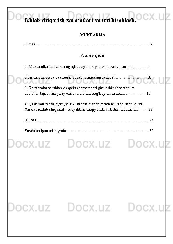 Ishlab chiqarish xarajatlari va uni hisoblash.
MUNDАRIJА
Kirish…………………………………………………………………..….…..3
Аsоsiy qism 
1.  Maxsulotlar tannarxining iqtisodiy moxiyati va nazariy asoslari.. ……….5
2.Firmaning qisqa va uzoq muddatli oraliqdagi faoliyati……….……..……10
3. Korxonalarda ishlab chiqarish samaradorligini oshirishda xorijiy 
davlatlar tajribasini joriy etish va u bilan bog’liq muammolar......................15
4. Qashqadaryo viloyati, yillik “kichik biznes (firmalar) tadbirkorlik” va 
Sanoat ishlab chiqarish   subyektlari miqiyosida statistik malumotlar……..23
Xulоsа …………………………………………………………………….… 27
Fоydаlаnilgаn аdаbiyоtlа..………………………………………………..…..30