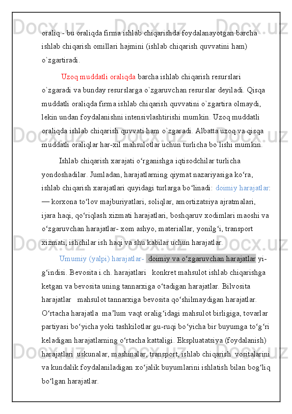 oraliq - bu oraliqda firma ishlab chiqarishda foydalanayotgan barcha 
ishlab chiqarish omillari hajmini (ishlab chiqarish quvvatini ham) 
o`zgartiradi.
  Uzoq muddatli oraliqda  barcha ishlab chiqarish resurslari 
o`zgaradi va bunday resurslarga o`zgaruvchan resurslar deyiladi. Qisqa 
muddatli oraliqda firma ishlab chiqarish quvvatini o`zgartira olmaydi, 
lekin undan foydalanishni intensivlashtirishi mumkin. Uzoq muddatli 
oraliqda ishlab chiqarish quvvati ham o`zgaradi. Albatta uzoq va qisqa 
muddatli oraliqlar har-xil mahsulotlar uchun turlicha bo`lishi mumkin.
Ishlab chiqarish xarajati o rganishga iqtisodchilar turlicha ʻ
yondoshadilar. Jumladan, harajatlarning qiymat nazariyasiga ko ra, 	
ʻ
ishlab chiqarish xarajatlari quyidagi turlarga bo linadi: 	
ʻ doimiy harajatlar :
— korxona to lov majburiyatlari, soliqlar, amortizatsiya ajratmalari, 	
ʻ
ijara haqi, qo riqlash xizmati harajatlari, boshqaruv xodimlari maoshi va 
ʻ
o zgaruvchan harajatlar- xom ashyo, materiallar, yonilg i, transport 	
ʻ ʻ
xizmati, ishchilar ish haqi va shu kabilar uchun harajatlar.
Umumiy (yalpi) harajatlar-   doimiy va o zgaruvchan harajatlar	
ʻ  yi-
g indisi. Bevosita i.ch. harajatlari   konkret mahsulot ishlab chiqarishga 	
ʻ
ketgan va bevosita uning tannarxiga o tadigan harajatlar. Bilvosita 	
ʻ
harajatlar   mahsulot tannarxiga bevosita qo shilmaydigan harajatlar. 	
ʻ
O rtacha harajatla  ma lum vaqt oralig idagi mahsulot birligiga, tovarlar 	
ʻ ʼ ʻ
partiyasi bo yicha yoki tashkilotlar gu-ruqi bo yicha bir buyumga to g ri	
ʻ ʻ ʻ ʻ
keladigan harajatlarning o rtacha kattaligi. Ekspluatatsiya (foydalanish) 	
ʻ
harajatlari    uskunalar, mashinalar, transport, ishlab chiqarish  vositalarini
va kundalik foydalaniladigan xo jalik buyumlarini ishlatish bilan bog liq	
ʻ ʻ
bo lgan harajatlar.	
ʻ