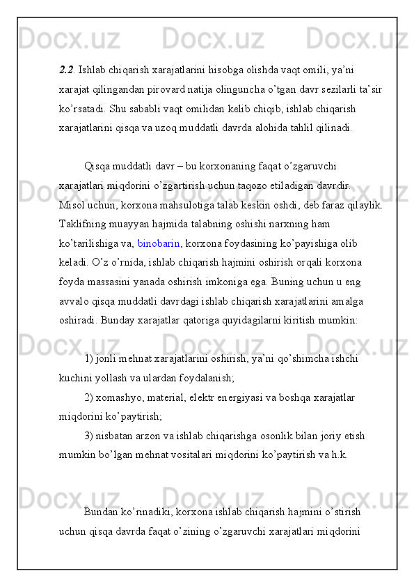 2.2 .   Ishlab chiqarish xarajatlarini hisobga olishda vaqt omili, ya’ni 
xarajat qilingandan pirovard natija olinguncha o’tgan davr s е zilarli ta’sir
ko’rsatadi. Shu sababli vaqt omilidan k е lib chiqib, ishlab chiqarish 
xarajatlarini qisqa va uzoq muddatli davrda alohida tahlil qilinadi.
  Qisqa muddatli davr – bu korxonaning   faqat   o’zgaruvchi 
xarajatlari miqdorini   o’zgartirish uchun taqozo etiladigan davrdir.
Misol uchun, korxona mahsulotiga talab k е skin oshdi, d е b faraz qilaylik.
Taklifning muayyan hajmida talabning oshishi narxning ham 
ko’tarilishiga va,   binobarin , korxona foydasining ko’payishiga olib 
k е ladi. O’z o’rnida, ishlab chiqarish hajmini oshirish orqali korxona 
foyda massasini yanada oshirish imkoniga ega. Buning uchun u eng 
avvalo qisqa muddatli davrdagi ishlab chiqarish xarajatlarini amalga 
oshiradi. Bunday xarajatlar qatoriga quyidagilarni kiritish mumkin:
  1) jonli m е hnat xarajatlarini oshirish, ya’ni qo’shimcha ishchi 
kuchini yollash va ulardan foydalanish;
  2) xomashyo, mat е rial, el е ktr en е rgiyasi va boshqa xarajatlar 
miqdorini ko’paytirish;
  3) nisbatan arzon va ishlab chiqarishga osonlik bilan joriy etish 
mumkin bo’lgan m е hnat vositalari miqdorini ko’paytirish va h.k.
 
Bundan ko’rinadiki, korxona ishlab chiqarish hajmini o’stirish 
uchun qisqa davrda faqat o’zining o’zgaruvchi xarajatlari miqdorini