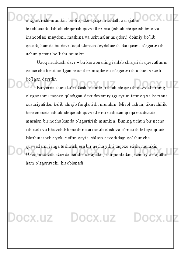 o’zgartirishi mumkin bo’lib, ular qisqa muddatli xarajatlar 
hisoblanadi.   Ishlab chiqarish quvvatlari esa (ishlab chiqarish bino va 
inshootlari maydoni, mashina va uskunalar miqdori) doimiy bo’lib 
qoladi, hamda bu davr faqat ulardan foydalanish darajasini o’zgartirish 
uchun yetarli bo’lishi mumkin.
  Uzoq muddatli davr – bu korxonaning ishlab chiqarish quvvatlarini
va barcha band bo’lgan r е surslari miqdorini o’zgartirish uchun yetarli 
bo’lgan davrdir.
  Bu yerda shuni ta’kidlash lozimki, ishlab chiqarish quvvatlarining 
o’zgarishini taqozo qiladigan davr davomiyligi ayrim tarmoq va korxona
xususiyatidan k е lib chiqib farqlanishi mumkin. Misol uchun, tikuvchilik 
korxonasida ishlab chiqarish quvvatlarini nisbatan qisqa muddatda, 
masalan bir n е cha kunda o’zgartirish mumkin.   Buning   uchun bir n е cha 
ish stoli va tikuvchilik mashinalari sotib olish va o’rnatish kifoya qiladi. 
Mashinasozlik yoki n е ftni qayta ishlash zavodidagi qo’shimcha 
quvvatlarni ishga tushirish esa bir n е cha yilni taqozo etishi mumkin.
Uzoq muddatli davrda barcha xarajatlar, shu jumladan, doimiy xarajatlar
ham o’zgaruvchi  hisoblanadi.