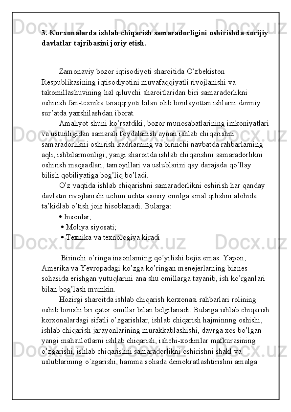 3. Korxonalarda ishlab chiqarish samaradorligini oshirishda xorijiy 
davlatlar tajribasini joriy etish.
 
  Zamonaviy bozor iqtisodiyoti sharoitida O’zbekiston 
Respublikasining iqtisodiyotini muvafaqqiyatli rivojlanishi va 
takomillashuvining hal qiluvchi sharoitlaridan biri samaradorlikni 
oshirish fan-texnika taraqqiyoti bilan olib borilayottan ishlarni doimiy 
sur’atda yaxshilashdan iborat. 
Amaliyot shuni ko’rsatdiki, bozor munosabatlarining imkoniyatlari
va ustunligidan samarali foydalanish aynan ishlab chiqarishni 
samaradorlikni oshirish kadrlarning va birinchi navbatda rahbarlarning 
aqli, ishbilarmonligi, yangi sharoitda ishlab chiqarishni samaradorlikni 
oshirish maqsadlari, tamoyillari va uslublarini qay darajada qo’llay 
bilish qobiliyatiga bog’liq bo’ladi. 
O’z vaqtida ishlab chiqarishni samaradorlikni oshirish har qanday 
davlatni rivojlanishi uchun uchta asosiy omilga amal qilishni alohida 
ta’kidlab o’tish joiz hisoblanadi. Bularga: 
  Insonlar;
    Moliya siyosati;
    Texnika va texnologiya kiradi
 Birinchi o’ringa insonlarning qo’yilishi bejiz emas. Yapon, 
Amerika va Yevropadagi ko’zga ko’ringan menejerlarning biznes 
sohasida erishgan yutuqlarini ana shu omillarga tayanib, ish ko’rganlari 
bilan bog’lash mumkin. 
Hozirgi sharoitda ishlab chiqarish korxonasi rahbarlari rolining 
oshib borishi bir qator omillar bilan belgilanadi. Bularga ishlab chiqarish
korxonalardagi sifatli o’zgarishlar, ishlab chiqarish hajminnng oshishi, 
ishlab chiqarish jarayonlarining murakkablashishi, davrga xos bo’lgan 
yangi mahsulotlarni ishlab chiqarish, ishchi-xodimlar mafkurasining 
o’zgarishi, ishlab chiqarishni samaradorlikni oshirishni shakl va 
uslublarining o’zgarishi, hamma sohada demokratlashtirishni amalga  