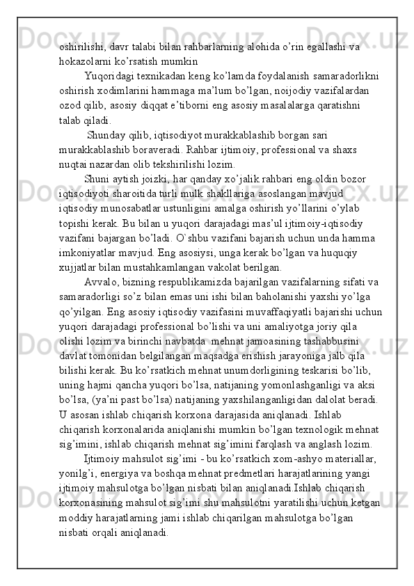 oshirilishi, davr talabi bilan rahbarlarning alohida o’rin egallashi va 
hokazolarni ko’rsatish mumkin 
Yuqoridagi texnikadan keng ko’lamda foydalanish samaradorlikni 
oshirish xodimlarini hammaga ma’lum bo’lgan, noijodiy vazifalardan 
ozod qilib, asosiy diqqat e’tiborni eng asosiy masalalarga qaratishni 
talab qiladi.
 Shunday qilib, iqtisodiyot murakkablashib borgan sari 
murakkablashib boraveradi. Rahbar ijtimoiy, professional va shaxs 
nuqtai nazardan olib tekshirilishi lozim. 
Shuni aytish joizki, har qanday xo’jalik rahbari eng oldin bozor 
iqtisodiyoti sharoitida turli mulk shakllariga asoslangan mavjud 
iqtisodiy munosabatlar ustunligini amalga oshirish yo’llarini o’ylab 
topishi kerak. Bu bilan u yuqori darajadagi mas’ul ijtimoiy-iqtisodiy 
vazifani bajargan bo’ladi. O`shbu vazifani bajarish uchun unda hamma 
imkoniyatlar mavjud. Eng asosiysi, unga kerak bo’lgan va huquqiy 
xujjatlar bilan mustahkamlangan vakolat berilgan.
Avvalo, bizning respublikamizda bajarilgan vazifalarning sifati va 
samaradorligi so’z bilan emas uni ishi bilan baholanishi yaxshi yo’lga 
qo’yilgan. Eng asosiy iqtisodiy vazifasini muvaffaqiyatli bajarishi uchun
yuqori darajadagi professional bo’lishi va uni amaliyotga joriy qila 
olishi lozim va birinchi navbatda  mehnat jamoasining tashabbusini 
davlat tomonidan belgilangan maqsadga erishish jarayoniga jalb qila 
bilishi kerak. Bu ko’rsatkich mehnat unumdorligining teskarisi bo’lib, 
uning hajmi qancha yuqori bo’lsa, natijaning yomonlashganligi va aksi 
bo’lsa, (ya’ni past bo’lsa) natijaning yaxshilanganligidan dalolat beradi. 
U asosan ishlab chiqarish korxona darajasida aniqlanadi. Ishlab 
chiqarish korxonalarida aniqlanishi mumkin bo’lgan texnologik mehnat 
sig’imini, ishlab chiqarish mehnat sig’imini farqlash va anglash lozim. 
Ijtimoiy mahsulot sig’imi - bu ko’rsatkich xom-ashyo materiallar, 
yonilg’i, energiya va boshqa mehnat predmetlari harajatlarining yangi 
ijtimoiy mahsulotga bo’lgan nisbati bilan aniqlanadi.Ishlab chiqarish 
korxonasining mahsulot sig’imi shu mahsulotni yaratilishi uchun ketgan 
moddiy harajatlarning jami ishlab chiqarilgan mahsulotga bo’lgan 
nisbati orqali aniqlanadi.  