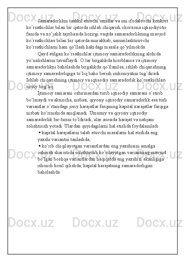 Samaradorlikni tashkil etuvchi omillar va uni ifodalovchi konkret 
ko’rsatkichlar bilan bir qatorda ishlab chiqarish «korxona iqtisodiyoti» 
fanida va xo’jalik tajribasida hozirgi vaqtda samaradorlikning mavjud 
ko’rsatkichlari bilan bir qatorda murakkab, umumlashtiruvchi 
ko’rsatkichlarni ham qo’llash hakidagi masala qo’yilmokda. 
Qayd etilgan ko’rsatkichlar ijtimoiy samaradorlikning alohida 
yo’nalishlarini tavsiflaydi. O`lar birgalikda hisoblansa va ijtimoiy 
samaradorlikni baholashda birgalikda qo’llanilsa, ishlab chiqarishning 
ijtimoiy samaradorligiga to’liq baho berish imkoniyatini tug’diradi. 
Ishlab chiqarishning ijtimoiy va iqtisodiy samaradorlik ko’rsatkichlari 
uzviy bog’liq. 
Ijtimoiy samarani oshirmasdan turib iqtisodiy samarani o’stirib 
bo’lmaydi va aksincha, nisbati, qiyosiy iqtisodiy samaradorlik esa turli 
variantlar o’rtasidagi joriy harajatlar farqining kapital xarajatlar farqiga 
nisbati ko’rinishida aniqlanadi. Umumiy va qiyosiy iqtisodiy 
samaradorlik bir-birini to’ldiradi, ular asosida harajat va natijani 
solishtirish yotadi. Ulardan quyidagilarni hal etishda foydalaniladi:
    kapital harajatlarni talab etuvchi masalarni hal etishda eng
yaxshi variantni tanlashda;
    ko’rib chiqilayotgan variantlardan eng yaxshisini amalga
oshirish sharoitida solishtirilib ko’rilayotgan variantning mavjud
bo’lgan boshqa variantlardan haqiqatda eng yaxshisi ekanligiga
ishonch hosil qilishda, kapital harajatning samaradorligini
baholashda.