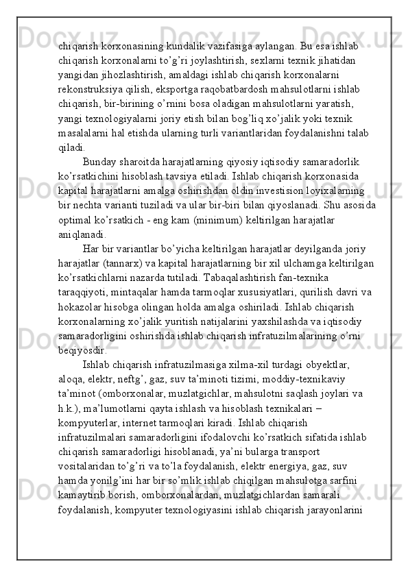 chiqarish korxonasining kundalik vazifasiga aylangan. Bu esa ishlab 
chiqarish korxonalarni to’g’ri joylashtirish, sexlarni texnik jihatidan 
yangidan jihozlashtirish, amaldagi ishlab chiqarish korxonalarni 
rekonstruksiya qilish, eksportga raqobatbardosh mahsulotlarni ishlab 
chiqarish, bir-birining o’rnini bosa oladigan mahsulotlarni yaratish, 
yangi texnologiyalarni joriy etish bilan bog’liq xo’jalik yoki texnik 
masalalarni hal etishda ularning turli variantlaridan foydalanishni talab 
qiladi. 
Bunday sharoitda harajatlarning qiyosiy iqtisodiy samaradorlik 
ko’rsatkichini hisoblash tavsiya etiladi. Ishlab chiqarish korxonasida 
kapital harajatlarni amalga oshirishdan oldin investision loyixalarning 
bir nechta varianti tuziladi va ular bir-biri bilan qiyoslanadi. Shu asosida 
optimal ko’rsatkich - eng kam (minimum) keltirilgan harajatlar 
aniqlanadi. 
Har bir variantlar bo’yicha keltirilgan harajatlar deyilganda joriy 
harajatlar (tannarx) va kapital harajatlarning bir xil ulchamga keltirilgan 
ko’rsatkichlarni nazarda tutiladi. Tabaqalashtirish fan-texnika 
taraqqiyoti, mintaqalar hamda tarmoqlar xususiyatlari, qurilish davri va 
hokazolar hisobga olingan holda amalga oshiriladi. Ishlab chiqarish 
korxonalarning xo’jalik yuritish natijalarini yaxshilashda va iqtisodiy 
samaradorligini oshirishda ishlab chiqarish infratuzilmalarining o’rni 
beqiyosdir. 
Ishlab chiqarish infratuzilmasiga xilma-xil turdagi obyektlar, 
aloqa, elektr, neftg’, gaz, suv ta’minoti tizimi, moddiy-texnikaviy 
ta’minot (omborxonalar, muzlatgichlar, mahsulotni saqlash joylari va 
h.k.), ma’lumotlarni qayta ishlash va hisoblash texnikalari – 
kompyuterlar, internet tarmoqlari kiradi. Ishlab chiqarish 
infratuzilmalari samaradorligini ifodalovchi ko’rsatkich sifatida ishlab 
chiqarish samaradorligi hisoblanadi, ya’ni bularga transport 
vositalaridan to’g’ri va to’la foydalanish, elektr energiya, gaz, suv 
hamda yonilg’ini har bir so’mlik ishlab chiqilgan mahsulotga sarfini 
kamaytirib borish, omborxonalardan, muzlatgichlardan samarali 
foydalanish, kompyuter texnologiyasini ishlab chiqarish jarayonlarini