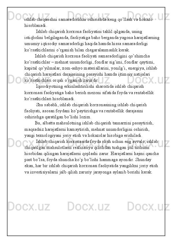 ishlab chiqarishni samaradorlikni oshirishda keng qo’llash va hokazo 
hisoblanadi.
 Ishlab chiqarish korxona faoliyatini tahlil qilganda, uning 
istiqbolini belgilaganda, faoliyatiga baho berganda yagona harajatlarning
umumiy iqtisodiy samaradorligi haqida hamda hissa samaradorligi 
ko’rsatkichlarini o’rganish bilan chegaralanmaslik kerak. 
Ishlab chiqarish korxona faoliyati samaradorligini qo’shimcha 
ko’rsatkichlar – mehnat unumdorligi, fondlar sig’imi, fondlar qaytimi, 
kapital qo’yilmalar, xom-ashyo materiallarini, yonilg’i, energiya, ishlab 
chiqarish harajatlari darajasining pasayishi hamda ijtimoiy natijalari 
ko’rsatkichlari orqali o’rganish zarurdir.
 Iqisodiyotning erkinlashtirilishi sharoitida ishlab chiqarish 
korxonasi faoliyatiga baho berish mezoni sifatida foyda va rentabellik 
ko’rsatkichlari hisoblanadi.
 Shu sababli, ishlab chiqarish korxonasining ishlab chiqarish 
faoliyati, asosan foydani ko’paytirishga va rentabellik darajasini 
oshirishga qaratilgan bo’lishi lozim. 
Bu, albatta mahsulotning ishlab chiqarish tannarxini pasaytirish, 
maqsadsiz harajatlarni kamaytirish, mehnat unumdorligini oshirish, 
yangi texnologiyani joriy etish va hokazolar hisobiga erishiladi.
 Ishlab chiqarish korxonasida foyda olish uchun eng avvalo, ishlab 
chiqarilgan mahsulotlarni realizasiya qilishdan tushgan pul tushumi 
hisobidan qilingan harajatlarni qoplashi zarur. Harajatlarni hajmi qancha
past bo’lsa, foyda shuncha ko’p bo’lishi hammaga ayondir. Shunday 
ekan, har bir ishlab chiqarish korxonasi faoliyatida yangilikni joriy etish 
va investisiyalarni jalb qilish zaruriy jarayonga aylanib borishi kerak.  