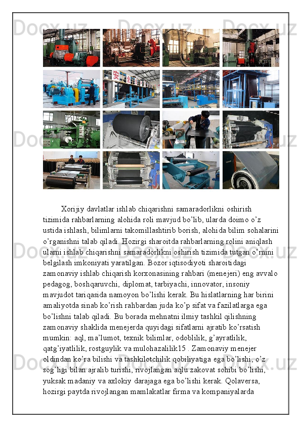 Xorijiy davlatlar ishlab chiqarishni samaradorlikni oshirish 
tizimida rahbarlarning alohida roli mavjud bo’lib, ularda doimo o’z 
ustida ishlash, bilimlarni takomillashtirib borish, alohida bilim sohalarini
o’rganishni talab qiladi. Hozirgi sharoitda rahbarlarning rolini aniqlash 
ularni ishlab chiqarishni samaradorlikni oshirish tizimida tutgan o’rnini 
belgilash imkoniyati yaratilgan. Bozor iqtisodiyoti sharoitidagi 
zamonaviy ishlab chiqarish korxonasining rahbari (menejeri) eng avvalo
pedagog, boshqaruvchi, diplomat, tarbiyachi, innovator, insoniy 
mavjudot tariqasida namoyon bo’lishi kerak. Bu hislatlarning har birini 
amaliyotda sinab ko’rish rahbardan juda ko’p sifat va fazilatlarga ega 
bo’lishni talab qiladi. Bu borada mehnatni ilmiy tashkil qilishning 
zamonaviy shaklida menejerda quyidagi sifatlarni ajratib ko’rsatish 
mumkin: aql, ma’lumot, texnik bilimlar, odoblilik, g’ayratlilik, 
qatg’iyatlilik, rostguylik va mulohazalilik15 . Zamonaviy menejer 
oldindan ko’ra bilishi va tashkilotchilik qobiliyatiga ega bo’lishi, o’z 
sog’ligi bilan ajralib turishi, rivojlangan aqlu zakovat sohibi bo’lishi, 
yuksak madaniy va axlokiy darajaga ega bo’lishi kerak. Qolaversa, 
hozirgi paytda rivojlangan mamlakatlar firma va kompaniyalarda