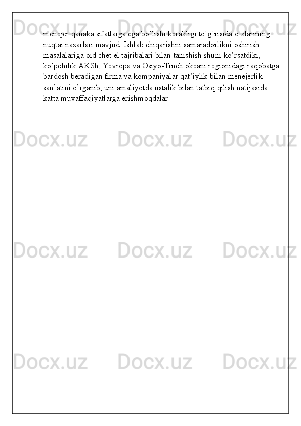 menejer qanaka sifatlarga ega bo’lishi kerakligi to’g’risida o’zlarining 
nuqtai nazarlari mavjud. Ishlab chiqarishni samaradorlikni oshirish 
masalalariga oid chet el tajribalari bilan tanishish shuni ko’rsatdiki, 
ko’pchilik AKSh, Yevropa va Osiyo-Tinch okeani regionidagi raqobatga
bardosh beradigan firma va kompaniyalar qat’iylik bilan menejerlik 
san’atini o’rganib, uni amaliyotda ustalik bilan tatbiq qilish natijasida 
katta muvaffaqiyatlarga erishmoqdalar.