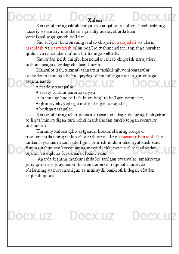 Xulosa:
Korxonalarning ishlab chiqarish xarajatlari va ularni hisoblashning 
nazariy va amaliy masalalari iqtisodiy adabiyotlarda kam 
yoritilganligiga guvoh bo’ldim. 
  Shu tufayli, korxonaning ishlab chiqarish  xarajatlari  va ularni 
hisoblash   va  pasaytirish  bilan bog’liq tushunchalarni topishga harakat 
qildim va ishda ular ma’lum bir tizimga keltirildi. 
Shulardan kelib chiqib, korxonalar ishlab chiqarish xarajatlari 
tushunchasiga quyidagicha tasnifladim: 
Mahsulot (ish, xizmat) tannarxni tashkil qiluvchi xarajatlar 
iqtisodiy mazmunga ko’ra, quydagi elementlarga asosan guruxlarga 
taqsimlanadi: 
  moddiy xarajatlar; 
  asosiy fondlar amortizasiyasi;
    mehnatga haq to’lash bilan bog’liq bo’lgan xarajatlar; 
  ijtimoiy ehtiyojlarga mo’ljallangan xarajatlar; 
  boshqa xarajatlar; 
  Korxonalarning ichki potensial resurslari deganda uning faoliyatini
to’liq ta’minlaydigan turli ichki manbalardan tarkib topgan resurslar 
tushuniladi.
Umumiy xulosa qilib aytganda, korxonalarning barqaror 
rivojlanishida uning ishlab chiqarish xarajatlarini  pasaytirib hisoblash  va
undan foydalanish samradorligini oshirish muhim ahamiyat kasb etadi. 
Buning uchun esa korxonaning mavjud ichki potensial resurslaridan 
tejamli va oqilona foydalanish lozim ekan.
 Agarda bizning mazkur ishda ko’tarilgan tavsiyalar  amaliyotga 
joriy qilinsa, o’ylaymanki, korxonalar erkin raqobat sharoitida 
o’zlarining yashovchanligini ta’minlaydi, bankrotlik degan ofatdan 
saqlanib qoladi 