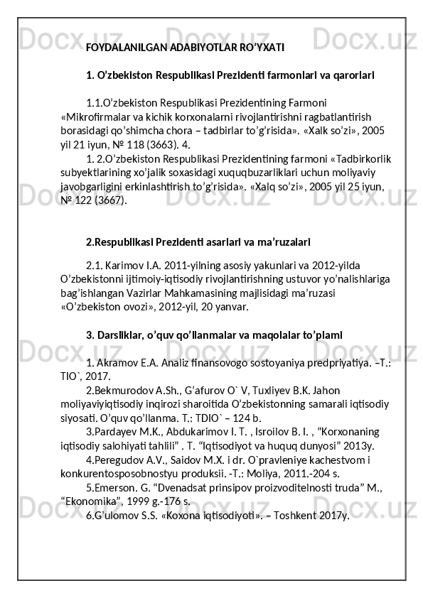 FOYDALANILGAN ADABIYOTLAR RO’YXATI 
1. O’zbekiston Respublikasi Prezidenti farmonlari va qarorlari 
1.1.O’zbekiston Respublikasi Prezidentining Farmoni 
«Mikrofirmalar va kichik korxonalarni rivojlantirishni ragbatlantirish 
borasidagi qo’shimcha chora – tadbirlar to’g’risida». «Xalk so’zi», 2005 
yil 21 iyun, № 118 (3663). 4.
1. 2.O’zbekiston Respublikasi Prezidentining farmoni «Tadbirkorlik
subyektlarining xo’jalik soxasidagi xuquqbuzarliklari uchun moliyaviy 
javobgarligini erkinlashtirish to’g’risida». «Xalq so’zi», 2005 yil 25 iyun, 
№ 122 (3667). 
2.Respublikasi Prezidenti asarlari va ma’ruzalari
 
  2.1. Karimov I.A. 2011-yilning asosiy yakunlari va 2012-yilda 
O’zbekistonni ijtimoiy-iqtisodiy rivojlantirishning ustuvor yo’nalishlariga
bag’ishlangan Vazirlar Mahkamasining majlisidagi ma’ruzasi 
«O’zbekiston ovozi», 2012-yil, 20 yanvar. 
3. Darsliklar, o’quv qo’llanmalar va maqolalar to’plami 
1. Akramov E.A. Analiz finansovogo sostoyaniya predpriyatiya. –T.:
TIO`, 2017. 
2.Bekmurodov A.Sh., G’afurov O` V, Tuxliyev B.K. Jahon 
moliyaviyiqtisodiy inqirozi sharoitida O’zbekistonning samarali iqtisodiy 
siyosati. O’quv qo’llanma. T.: TDIO` – 124 b. 
3.Pardayev M.K., Abdukarimov I. T. , Isroilov B. I. , “Korxonaning 
iqtisodiy salohiyati tahlili” . T. “Iqtisodiyot va huquq dunyosi” 2013y. 
4.Peregudov A.V., Saidov M.X. i dr. O`pravleniye kachestvom i 
konkurentosposobnostyu produksii. -T.: Moliya, 2011.-204 s. 
5.Emerson. G. “Dvenadsat prinsipov proizvoditelnosti truda” M., 
“Ekonomika”, 1999 g.-176 s. 
6.G’ulomov S.S. «Koxona iqtisodiyoti». – Toshkent 2017y. 