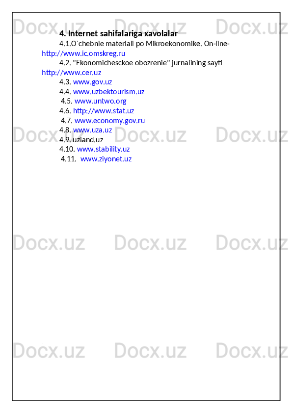4. Internet sahifalariga xavolalar  
4.1.O`chebnie materiali po Mikroekonomike. On-line- 
http://www.ic.omskreg.ru  
4.2. "Ekonomichesckoe obozrenie" jurnalining sayti  
http://www.cer.uz  
4.3.  www.gov.uz  
4.4.  www.uzbektourism.uz
 4.5.  www.untwo.org  
4.6.  http://www.stat.uz  
 4.7.  www.economy.gov.ru   
4.8.  www.uza.uz   
4.9. uzland.uz            
4.10.  www.stability.uz  
 4.11.   www.ziyonet.uz  
. 