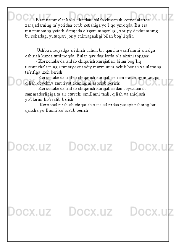 Bu muammolar ko’p jihatdan ishlab chiqarish korxonalarida 
xarajatlarning m’yoridan ortib ketishiga yo’l qo’ymoqda. Bu esa 
muammoning yetarli darajada o’rganilmaganligi, xorijiy davlatlarning 
bu sohadagi yutuqlari joriy etilmaganligi bilan bog’liqdir.
 Ushbu maqsadga erishish uchun bir qancha vazifalarni amalga 
oshirish kuzda tutilmoqda. Bular quyidagilarda o’z aksini topgan: 
- Korxonalarda ishlab chiqarish xarajatlari bilan bog’liq 
tushunchalarning ijtimoiy-iqtisodiy mazmunini ochib berish va ularning 
ta’rifiga izoh berish; 
- Korxonalarda ishlab chiqarish xarajatlari samaradorligini tadqiq 
qilish obyektiv zaruriyat ekanligini asoslab berish; 
- Korxonalarda ishlab chiqarish xarajatlaridan foydalanish 
samaradorligiga ta’sir etuvchi omillarni tahlil qilish va aniqlash 
yo’llarini ko’rsatib berish;
 - Korxonalar ishlab chiqarish xarajatlaridan pasaytirishning bir 
qancha yo’llarini ko’rsatib berish