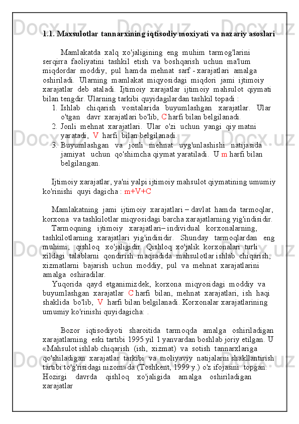 1.1. Maxsulotlar tannarxining iqtisodiy moxiyati va nazariy asoslari 
Mamlakatda  xalq  xo'jaligining  eng  muhim  tarmog'larini  
serqirra  faoliyatini  tashkil  etish  va  boshqarish  uchun  ma'lum  
miqdordar  moddiy,  pul  hamda  mehnat  sarf - xarajatlari  amalga  
oshiriladi.  Ularning  mamlakat  miqyosidagi  miqdori  jami  ijtimoiy  
xarajatlar  deb  ataladi.  Ijtimoiy  xarajatlar  ijtimoiy  mahsulot  qiymati 
bilan tengdir. Ularning   tarkibi   quyidagilardan   tashkil   topadi  :
1. Ishlab   chiqarish   vositalarida   buyumlashgan   xarajatlar.   Ular   
o'tgan   davr  xarajatlari bo'lib,  C  harfi bilan belgilanadi.
2. Jonli  mehnat  xarajatlari.  Ular  o'zi  uchun  yangi  qiy matni  
yaratadi,   V   harfi  bilan belgilanadi.
3. Buyumlashgan   va   jonli   mehnat   uyg'unlashishi   natijasida   
jamiyat   uchun  qo'shimcha qiymat yaratiladi.  U  m  harfi bilan 
belgilangan.
Ijtimoiy xarajatlar, ya'ni yalpi ijtimoiy mahsulot qiymatining umumiy
ko'rinishi  quyi dagicha :  m+V+ С
Mamlakatning  jami  ijtimoiy  xarajatlari – davlat  hamda  tarmoqlar,  
korxona  va tashkilotlar miqyosidagi barcha xarajatlarning yig'indisidir.
Tarmoqning   ijtimoiy   xarajatlari– individual   korxonalarning,   
tashkilotlarning  xarajatlari  yig'indisidir.   Shunday   tarmoqlardan   eng 
muhimi,   qishloq   xo'jaligidir.  Qishloq  xo'jalik  korxonalari  turli  
xildagi  talablarni  qondirish  maqsadida  mahsulotlar ishlab  chiqarish,  
xizmatlarni  bajarish  uchun  moddiy,  pul  va  mehnat  xarajatlarini  
amalga  oshiradilar.
Yuqorida  qayd  etganimizdek,  korxona  miqyosidagi  moddiy  va 
buyumlashgan  xarajatlar   C  harfi  bilan,  mehnat  xarajatlari,  ish  haqi  
shaklida  bo'lib,   V   harfi bilan belgilanadi. Korxonalar xarajatlarining 
umumiy ko'rinishi quyidagicha: . 
Bozor   iqtisodiyoti   sharoitida   tarmoqda   amalga   oshiriladigan 
xarajatlarning  eski tartibi 1995 yil 1 yanvardan boshlab joriy etilgan. U 
«Mahsulot ishlab chiqarish  (ish,  xizmat)  va  sotish  tannarxlariga  
qo'shiladigan  xarajatlar  tarkibi  va  moliyaviy  natijalarni shakllantirish 
tartibi to'g'risidagi nizom»da (Toshkent, 1999 y.) o'z ifojasini  topgan.    
Hozirgi    davrda    qishloq    xo'jaligida    amalga    oshiriladigan    
xarajatlar  