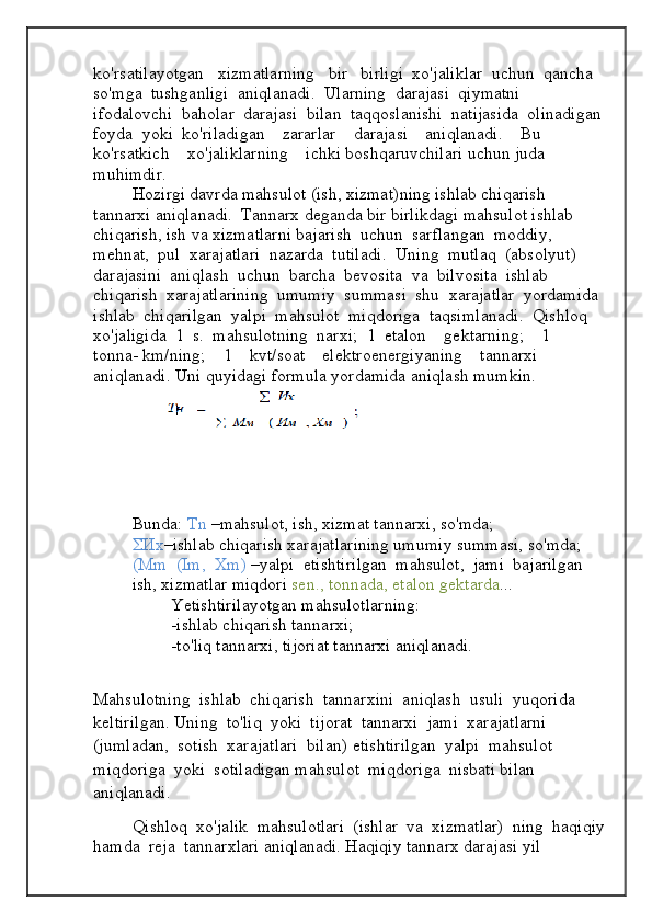ko ' rsatilayotgan     xizmatlarning     bir     birligi    xo ' jaliklar    uchun    qancha   
so ' mga    tushganligi    aniqlanadi .   Ularning    darajasi    qiymatni   
ifodalovchi    baholar    darajasi    bilan    taqqoslanishi    natijasida    olinadigan
foyda    yoki    ko ' riladigan      zararlar      darajasi      aniqlanadi .     Bu     
ko ' rsatkich      xo ' jaliklarning      ichki  boshqaruvchilari uchun juda 
muhimdir. 
Hozirgi   davrda   mahsulot  ( ish ,  xizmat ) ning   ishlab   chiqarish  
tannarxi   aniqlanadi .   Tannarx   deganda   bir   birlikdagi   mahsulot   ishlab  
chiqarish ,  ish   va   xizmatlarni   bajarish    uchun    sarflangan    moddiy ,  
mehnat ,   pul    xarajatlari    nazarda    tutiladi .   Uning    mutlaq   ( absolyut )  
darajasini    aniqlash    uchun    barcha    bevosita    va    bilvosita    ishlab   
chiqarish    xarajatlarining    umumiy    summasi    shu    xarajatlar    yordamida  
ishlab    chiqarilgan    yalpi    mahsulot    miqdoriga    taqsimlanadi .   Qishloq  
xo'jaligida  1  s.  mahsulotning  narxi;  1  etalon    gektarning;    1    
tonna- km/ning;    1    kvt/soat    elektroenergiyaning    tannarxi  
aniqlanadi. Uni quyidagi formula yordamida aniqlash mumkin.  
Bunda:  Tn  –mahsulot, ish, xizmat tannarxi, so'mda;
 Их –ishlab chiqarish xarajatlarining umumiy summasi, so'mda;
(Mm  (Im,  Xm)  –yalpi  etishtirilgan  mahsulot,  jami  bajarilgan  
ish, xizmatlar miqdori  sen., tonnada, etalon gektarda ...
Yetishtirilayotgan mahsulotlarning:
-ishlab chiqarish tannarxi;
-to'liq tannarxi, tijoriat tannarxi aniqlanadi.
Mahsulotning  ishlab  chiqarish  tannarxini  aniqlash  usuli  yuqorida  
keltirilgan. Uning  to'liq  yoki  tijorat  tannarxi  jami  xarajatlarni  
(jumladan,  sotish  xarajatlari  bilan)   etishtirilgan  yalpi  mahsulot  
miqdoriga  yoki  sotiladigan mahsulot  miqdoriga  nisbati bilan 
aniqlanadi. 
Qishloq  xo'jalik  mahsulotlari  (ishlar  va  xizmatlar)  ning  haqiqiy
hamda  reja  tannarxlari aniqlanadi. Haqiqiy tannarx darajasi yil  