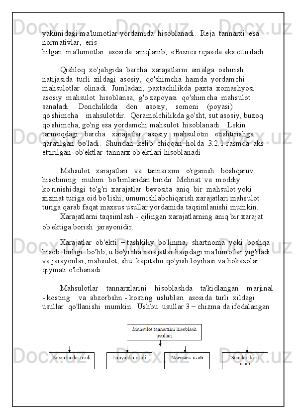 yakunidagi ma'lumotlar yordamida  hisoblanadi.  Reja  tannarxi  esa  
normativlar,  eris
hilgan  ma'lumotlar  asosida  aniqlanib,  «Biznes reja»da aks ettiriladi.
Qishloq  xo'jaligida  barcha  xarajatlarni  amalga  oshirish  
natijasida  turli  xildagi  asosiy,  qo'shimcha  hamda  yordamchi  
mahsulotlar  olinadi.  Jumladan,  paxtachilikda  paxta  xomashyosi  
asosiy  mahsulot  hisoblansa,  g'o'zapoyasi  qo'shimcha  mahsulot  
sanaladi.    Donchilikda    don    asosiy,    somoni    (poyasi)    
qo'shimcha    mahsulotdir.  Qoramolchilikda go'sht, sut asosiy, buzoq 
qo'shimcha, go'ng esa yordamchi mahsulot  hisoblanadi.   Lekin   
tarmoqdagi   barcha   xarajatlar   asosiy   mahsulotni   etishtirishga  
qaratilgan  bo'ladi.  Shundan  kelib  chiqqan  holda  3.2.1-rasmda  aks  
ettirilgan  ob'ektlar  tannarx ob'ektlari hisoblanadi
Mahsulot   xarajatlari   va   tannarxini   o'rganish   boshqaruv   
hisobining   muhim  bo'limlaridan biridir.   Mehnat  va  moddiy  
ko'rinishidagi  to'g'ri  xarajatlar  bevosita  aniq  bir  mahsulot yoki 
xizmat turiga oid bo'lishi, umumishlabchiqarish xarajatlari mahsulot 
turiga qarab faqat maxsus usullar yordamida taqsimlanishi mumkin.  
Xarajatlarni taqsimlash - qilingan xarajatlarning aniq bir xarajat 
ob'ektiga borish  jarayonidir.
Xarajatlar  ob'ekti  – tashkiliy  bo'linma,  shartnoma  yoki  boshqa  
hisob  birligi  bo'lib, u bo'yicha xarajatlar haqidagi ma'lumotlar yig'iladi 
va jarayonlar, mahsulot, shu  kapitalni qo'yish loyihasi va hokazolar 
qiymati o'lchanadi.
Mahsulotlar    tannarxlarini    hisoblashda    ta'kidlangan    marjinal
- kosting    va  abzorbshn - kosting  uslublari  asosida  turli  xildagi  
usullar  qo'llanishi  mumkin.  Ushbu  usullar 3 – chizma da ifodalangan
.