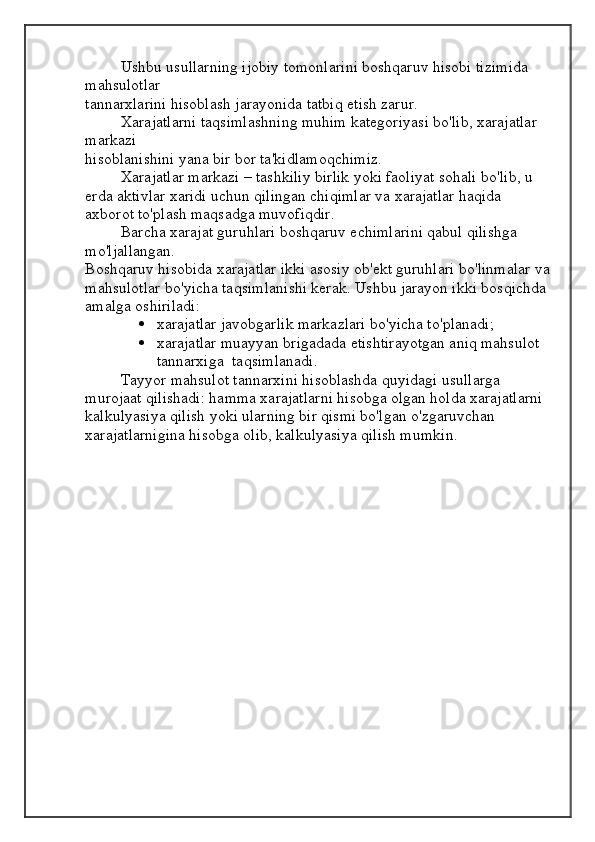Ushbu usullarning ijobiy tomonlarini boshqaruv hisobi tizimida 
mahsulotlar
tannarxlarini hisoblash jarayonida tatbiq etish zarur.
Xarajatlarni taqsimlashning muhim kategoriyasi bo'lib, xarajatlar 
markazi
hisoblanishini yana bir bor ta'kidlamoqchimiz.
Xarajatlar markazi – tashkiliy birlik yoki faoliyat sohali bo'lib, u 
erda aktivlar xaridi uchun qilingan chiqimlar va xarajatlar haqida 
axborot to'plash maqsadga muvofiqdir.
Barcha xarajat guruhlari boshqaruv echimlarini qabul qilishga 
mo'ljallangan.
Boshqaruv hisobida xarajatlar ikki asosiy ob'ekt guruhlari bo'linmalar va
mahsulotlar bo'yicha taqsimlanishi kerak. Ushbu jarayon ikki bosqichda 
amalga oshiriladi:
 xarajatlar javobgarlik markazlari bo'yicha to'planadi;
 xarajatlar muayyan brigadada etishtirayotgan aniq mahsulot 
tannarxiga  taqsimlanadi.
Tayyor mahsulot tannarxini hisoblashda quyidagi usullarga 
murojaat qilishadi: hamma xarajatlarni hisobga olgan holda xarajatlarni 
kalkulyasiya qilish yoki ularning bir qismi bo'lgan o'zgaruvchan 
xarajatlarnigina hisobga olib, kalkulyasiya qilish mumkin. 