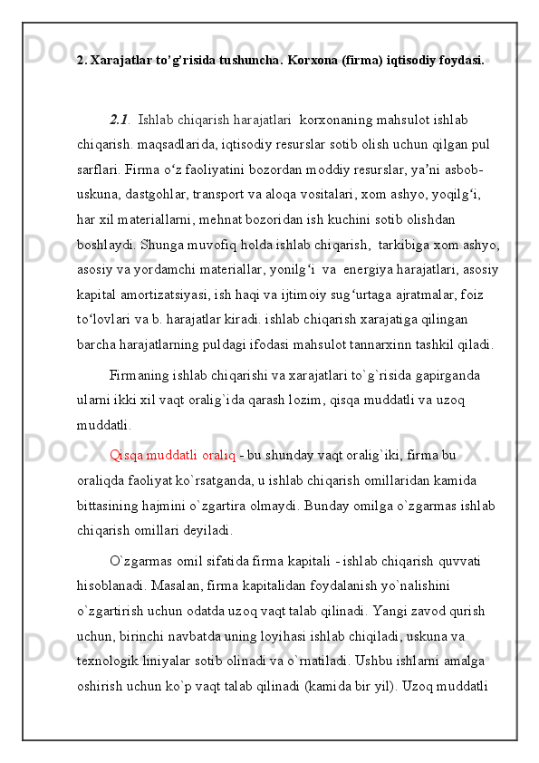 2.  Х arajatlar to’g’risida tushuncha. Kor х ona (firma) iqtisodiy foydasi.
2.1 .  Ishlab chiqarish harajatlari    korxonaning mahsulot ishlab 
chiqarish. maqsadlarida, iqtisodiy resurslar sotib olish uchun qilgan pul 
sarflari. Firma o z faoliyatini bozordan moddiy resurslar, ya ni asbob-ʻ ʼ
uskuna, dastgohlar, transport va aloqa vositalari, xom ashyo, yoqilg i, 	
ʻ
har xil materiallarni, mehnat bozoridan ish kuchini sotib olishdan 
boshlaydi. Shunga muvofiq holda ishlab chiqarish,  tarkibiga xom ashyo,
asosiy va yordamchi materiallar, yonilg i  va  energiya harajatlari, asosiy	
ʻ
kapital amortizatsiyasi, ish haqi va ijtimoiy sug urtaga ajratmalar, foiz 	
ʻ
to lovlari va b. harajatlar kiradi. ishlab chiqarish xarajatiga qilingan 	
ʻ
barcha harajatlarning puldagi ifodasi mahsulot tannarxinn tashkil qiladi.
Firmaning ishlab chiqarishi va xarajatlari to`g`risida gapirganda 
ularni ikki xil vaqt oralig`ida qarash lozim, qisqa muddatli va uzoq 
muddatli. 
Qisqa muddatli oraliq  - bu shunday vaqt oralig`iki, firma bu 
oraliqda faoliyat ko`rsatganda, u ishlab chiqarish omillaridan kamida 
bittasining hajmini o`zgartira olmaydi. Bunday omilga o`zgarmas ishlab 
chiqarish omillari deyiladi. 
O`zgarmas omil sifatida firma kapitali - ishlab chiqarish quvvati 
hisoblanadi. Masalan, firma kapitalidan foydalanish yo`nalishini 
o`zgartirish uchun odatda uzoq vaqt talab qilinadi. Yangi zavod qurish 
uchun, birinchi navbatda uning loyihasi ishlab chiqiladi, uskuna va 
texnologik liniyalar sotib olinadi va o`rnatiladi. Ushbu ishlarni amalga 
oshirish uchun ko`p vaqt talab qilinadi (kamida bir yil). Uzoq muddatli  