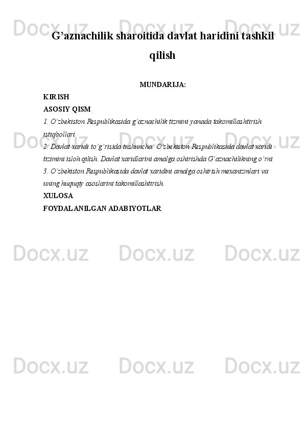 G’aznachilik sharoitida davlat haridini tashkil
qilish
MUNDARIJA:
KIRISH
ASOSIY QISM
1. O’zbekiston Respublikasida g’aznachilik tizmini yanada takomillashtirish 
istiqbollari
2 . Davlat xaridi to’g’risida tushuncha.  O’zbekiston Respublikasida davlat xaridi 
tizimini isloh qilish. Davlat xaridlarini amalga oshirishda G’aznachilikning o’rni
3.   O’zbekiston Respublikasida davlat xaridini amalga oshirish mexanizmlari va 
uning huquqiy asoslarini takomillashtirish.
XULOSA
FOYDALANILGAN ADABIYOTLAR