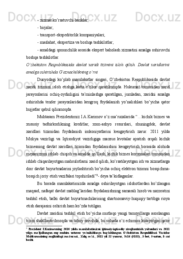 - xizmat ko’rsatuvchi banklar;
- birjalar;
- transport-ekspeditorlik kompaniyalari;
- maslahat, ekspertiza va boshqa tashkilotlar;
- amaldagi qonunchilik asosida ekspert baholash xizmatini amalga oshiruvchi
boshqa tashkilotlar.
O’zbekiston   Respublikasida   davlat   xaridi   tizimini   isloh   qilish.   Davlat   xaridlarini
amalga oshirishda G’aznachilikning o’rni
Dunyodagi   ko’plab   mamlakatlar   singari,   O’zbekiston   Respublikasida   davlat
xaridi   tizimini   isloh   etishga   katta   e’tibor   qaratilmoqda.   Hukumat   tomonidan   xarid
jarayonlarini   ochiq-oydinligini   ta’minlashga   qaratilgan,   jumladan,   xaridni   amalga
oshirishda   tender   jarayonlaridan   kengroq   foydalanish   yo’nalishlari   bo’yicha   qator
hujjatlar qabul qilinmoqda.
Muhtaram Prezidentimiz I.A.Karimov o’z ma’ruzalarida “…kichik biznes va
xususiy   tadbirkorlikning   kreditlar,   xom-ashyo   resurslari,   shuningdek,   davlat
xaridlari   tizimidan   foydalanish   imkoniyatlarini   kengaytirish   zarur.   2011   yilda
Moliya   vazirligi   va   Iqtisodiyot   vazirligiga   maxsus   kvotalar   ajratish   orqali   kichik
biznesning   davlat   xaridlari   tizimidan   foydalanishini   kengaytirish   borasida   alohida
mexanizmni ishlab chiqish va amalda qo’llash, kichik biznes korxonalari tomonidan
ishlab chiqarilayotgan mahsulotlarni xarid qilish, ko’rsatilayotgan ish va xizmatlarga
doir davlat buyurtmalarini joylashtirish bo’yicha ochiq elektron tizimni bosqichma-
bosqich joriy etish vazifalari topshiriladi” 3
- deya ta’kidlaganlar.
Bu   borada   mamlakatimizda   amalga   oshirilayotgan   islohotlardan   ko’zlangan
maqsad, nafaqat davlat mablag’laridan foydalanishning samarali hisob va nazoratini
tashkil etish, balki davlat buyurtmachilarining shartnomaviy-huquqiy tartibga rioya
etish darajasini oshirish ham ko’zda tutilgan.
Davlat xaridini tashkil etish bo’yicha mutlaqo yangi tamoyillarga asoslangan
tizim shakllantirilmoqda va tabiiy ravishda, bu sohada o’z echimini kutayotgan qator
3
  Prezident   I.Karimovning   2010   yilda   mamlakatimizni   ijtimoiy-iqtisodiy   rivojlantirish   yakunlari   va   2011
yilga   mo’ljallangan   eng   muhim   ustuvor   yo’nalishlarga   bag’ishlangan   O’zbekiston   Respublikasi   Vazirlar
Mahkamasining   majlisidagi   ma’ruzasi.,   Xalq   so’zi.,   2011   yil   22   yanvar,   №16   (5183).,   3-bet,   5-ustun,   8-xat
boshi. 