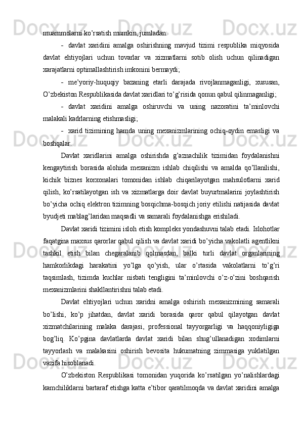 muammolarni ko’rsatish mumkin, jumladan:
 davlat   xaridini   amalga   oshirishning   mavjud   tizimi   respublika   miqyosida
davlat   ehtiyojlari   uchun   tovarlar   va   xizmatlarni   sotib   olish   uchun   qilinadigan
xarajatlarni optimallashtirish imkonini bermaydi;
 me’yoriy-huquqiy   bazaning   etarli   darajada   rivojlanmaganligi,   xususan,
O’zbekiston Respublikasida davlat xaridlari to’g’risida qonun qabul qilinmaganligi;
 davlat   xaridini   amalga   oshiruvchi   va   uning   nazoratini   ta’minlovchi
malakali kadrlarning etishmasligi;
 xarid   tizimining   hamda   uning   mexanizmlarining   ochiq-oydin   emasligi   va
boshqalar.
Davlat   xaridlarini   amalga   oshirishda   g’aznachilik   tizimidan   foydalanishni
kengaytirish   borasida   alohida   mexanizm   ishlab   chiqilishi   va   amalda   qo’llanilishi,
kichik   biznes   korxonalari   tomonidan   ishlab   chiqarilayotgan   mahsulotlarni   xarid
qilish,   ko’rsatilayotgan   ish   va   xizmatlarga   doir   davlat   buyurtmalarini   joylashtirish
bo’yicha ochiq elektron tizimning bosqichma-bosqich joriy etilishi natijasida davlat
byudjeti mablag’laridan maqsadli va samarali foydalanishga erishiladi.
Davlat xaridi tizimini isloh etish kompleks yondashuvni talab etadi. Islohotlar
faqatgina maxsus qarorlar qabul qilish va davlat xaridi bo’yicha vakolatli agentlikni
tashkil   etish   bilan   chegaralanib   qolmasdan,   balki   turli   davlat   organlarining
hamkorlikdagi   harakatini   yo’lga   qo’yish,   ular   o’rtasida   vakolatlarni   to’g’ri
taqsimlash,   tizimda   kuchlar   nisbati   tengligini   ta’minlovchi   o’z-o’zini   boshqarish
mexanizmlarini shakllantirishni talab etadi.
Davlat   ehtiyojlari   uchun   xaridni   amalga   oshirish   mexanizmining   samarali
bo’lishi,   ko’p   jihatdan,   davlat   xaridi   borasida   qaror   qabul   qilayotgan   davlat
xizmatchilarining   malaka   darajasi,   professional   tayyorgarligi   va   haqqoniyligiga
bog’liq.   Ko’pgina   davlatlarda   davlat   xaridi   bilan   shug’ullanadigan   xodimlarni
tayyorlash   va   malakasini   oshirish   bevosita   hukumatning   zimmasiga   yuklatilgan
vazifa hisoblanadi.
O’zbekiston   Respublikasi   tomonidan   yuqorida   ko’rsatilgan   yo’nalishlardagi
kamchiliklarni bartaraf etishga katta e’tibor qaratilmoqda va davlat xaridini amalga 