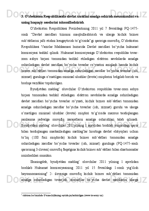 3.   O’zbekiston Respublikasida davlat xaridini amalga oshirish mexanizmlari va
uning huquqiy asoslarini takomillashtirish .
O’zbekiston   Respublikasi   Prezidentining   2011   yil   7   fevraldagi   PQ-1475-
sonli   “Davlat   xaridlari   tizimini   maqbullashtirish   va   ularga   kichik   biznes
sub’ektlarini jalb etishni kengaytirish to’g’risida”gi qaroriga muvofiq, O’zbekiston
Respublikasi   Vazirlar   Mahkamasi   huzurida   Davlat   xaridlari   bo’yicha   hukumat
komissiyasi  tashkil qilindi. Hukumat komissiyasiga O’zbekiston respublika tovar-
xom   ashyo   birjasi   tomonidan   tashkil   etiladigan   elektron   savdolarda   amalga
oshiriladigan   davlat   xaridlari   bo’yicha   tovarlar   ro’yxatini   aniqlash   hamda   kichik
biznes sub’ektlari tomonidan amalga oshiriladigan xaridlar bo’yicha tovarlar (ish,
xizmat) guruhiga o’rnatilgan minimal ulushlar (kvota) miqdorini belgilab borish va
boshqa vazifalar topshirilgan. 
Byudjetdan   mablag’   oluvchilar   O’zbekiston   respublika   tovar-xom   ashyo
birjasi   tomonidan   tashkil   etiladigan   elektron   savdolarda   amalga   oshiriladigan
davlat   xaridlari   bo’yicha   tovarlar   ro’yxati,   kichik   biznes   sub’ektlari   tomonidan
amalga   oshiriladigan   xaridlar   bo’yicha   tovarlar   (ish,   xizmat)   guruhi   va   ularga
o’rnatilgan   minimal   ulushlar   (kvota)   miqdori   to’g’risida   maxsus   tasdiqlangan
jamlanma   jadvalga   muvofiq   xarajatlarni   amalga   oshirishlari   talab   qilinadi.
Byudjetdan  mablag’  oluvchilar   2011yilning  1  aprelidan  boshlab  yuqoridagi   qaror
bilan   tasdiqlangan   markazlashgan   mablag’lar   hisobiga   davlat   ehtiyojlari   uchun
to’liq   (100   foiz   miqdorda)   kichik   biznes   sub’ektlari   tomonidan   amalga
oshiriladigan   xaridlar   bo’yicha   tovarlar   (ish,   xizmat)   guruhiga   (PQ-1475-sonli
qarorning 3-ilovasi) muvofiq faqatgina kichik biznes sub’ektlari bilan shartnomalar
imzolashlari mumkin. 
Shuningdek,   byudjetdan   mablag’   oluvchilar   2011   yilning   1   aprelidan
boshlab   Hukumat   komissiyasining   2011   yil   15   fevraldagi   1-sonli   yig’ilish
bayonnomasining 6
  2-   ilovasiga   muvofiq   kichik   biznes   sub’ektlari   tomonidan
amalga   oshiriladigan   tovar(ish,   xizmat)lar   bo’yicha   davlat   xaridlarini   ularga
6
 elektron ko’rinishda G’aznachilikning saytida joylashtirilgan (www. treasury . uz )  