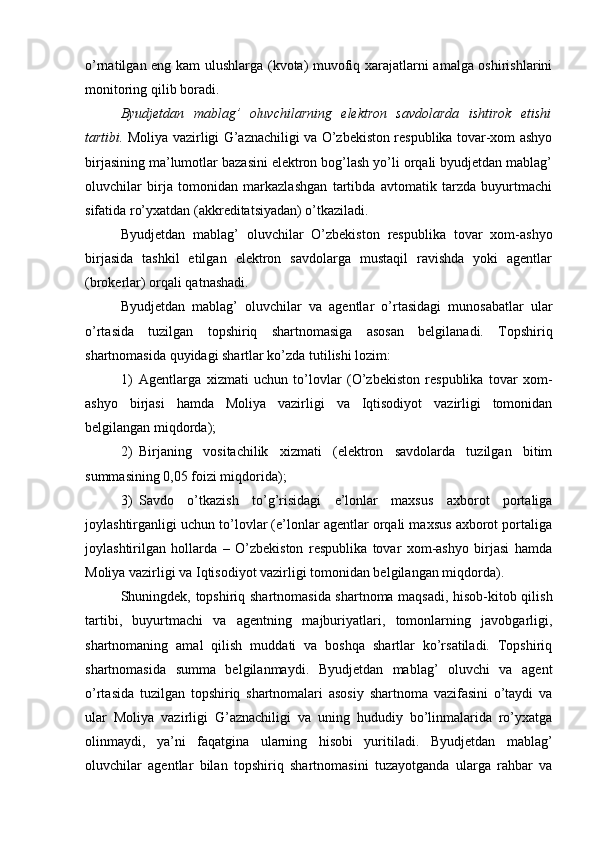 o’rnatilgan eng kam ulushlarga (kvota) muvofiq xarajatlarni amalga oshirishlarini
monitoring qilib boradi.
Byudjetdan   mablag’   oluvchilarning   elektron   savdolarda   ishtirok   etishi
tartibi.   Moliya vazirligi G’aznachiligi va O’zbekiston respublika tovar-xom ashyo
birjasining ma’lumotlar bazasini elektron bog’lash yo’li orqali byudjetdan mablag’
oluvchilar   birja   tomonidan   markazlashgan   tartibda   avtomatik   tarzda   buyurtmachi
sifatida ro’yxatdan (akkreditatsiyadan) o’tkaziladi.
Byudjetdan   mablag’   oluvchilar   O’zbekiston   respublika   tovar   xom-ashyo
birjasida   tashkil   etilgan   elektron   savdolarga   mustaqil   ravishda   yoki   agentlar
(brokerlar) orqali qatnashadi.
Byudjetdan   mablag’   oluvchilar   va   agentlar   o’rtasidagi   munosabatlar   ular
o’rtasida   tuzilgan   topshiriq   shartnomasiga   asosan   belgilanadi.   Topshiriq
shartnomasida quyidagi shartlar ko’zda tutilishi lozim:
1) Agentlarga   xizmati   uchun   to’lovlar   (O’zbekiston   respublika   tovar   xom-
ashyo   birjasi   hamda   Moliya   vazirligi   va   Iqtisodiyot   vazirligi   tomonidan
belgilangan miqdorda);
2) Birjaning   vositachilik   xizmati   (elektron   savdolarda   tuzilgan   bitim
summasining 0,05 foizi miqdorida);
3) Savdo   o’tkazish   to’g’risidagi   e’lonlar   maxsus   axborot   portaliga
joylashtirganligi uchun to’lovlar (e’lonlar agentlar orqali maxsus axborot portaliga
joylashtirilgan   hollarda   –   O’zbekiston   respublika   tovar   xom-ashyo   birjasi   hamda
Moliya vazirligi va Iqtisodiyot vazirligi tomonidan belgilangan miqdorda).
Shuningdek, topshiriq shartnomasida shartnoma maqsadi, hisob-kitob qilish
tartibi,   buyurtmachi   va   agentning   majburiyatlari,   tomonlarning   javobgarligi,
shartnomaning   amal   qilish   muddati   va   boshqa   shartlar   ko’rsatiladi.   Topshiriq
shartnomasida   summa   belgilanmaydi.   Byudjetdan   mablag’   oluvchi   va   agent
o’rtasida   tuzilgan   topshiriq   shartnomalari   asosiy   shartnoma   vazifasini   o’taydi   va
ular   Moliya   vazirligi   G’aznachiligi   va   uning   hududiy   bo’linmalarida   ro’yxatga
olinmaydi,   ya’ni   faqatgina   ularning   hisobi   yuritiladi.   Byudjetdan   mablag’
oluvchilar   agentlar   bilan   topshiriq   shartnomasini   tuzayotganda   ularga   rahbar   va 