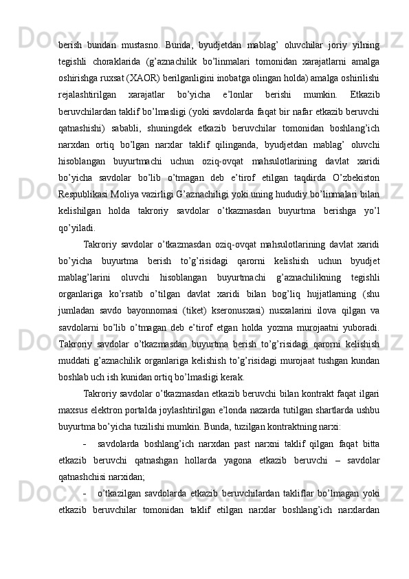 berish   bundan   mustasno.   Bunda,   byudjetdan   mablag’   oluvchilar   joriy   yilning
tegishli   choraklarida   (g’aznachilik   bo’linmalari   tomonidan   xarajatlarni   amalga
oshirishga ruxsat (XAOR) berilganligini inobatga olingan holda) amalga oshirilishi
rejalashtirilgan   xarajatlar   bo’yicha   e’lonlar   berishi   mumkin.   Etkazib
beruvchilardan taklif bo’lmasligi (yoki savdolarda faqat bir nafar etkazib beruvchi
qatnashishi)   sababli,   shuningdek   etkazib   beruvchilar   tomonidan   boshlang’ich
narxdan   ortiq   bo’lgan   narxlar   taklif   qilinganda,   byudjetdan   mablag’   oluvchi
hisoblangan   buyurtmachi   uchun   oziq-ovqat   mahsulotlarining   davlat   xaridi
bo’yicha   savdolar   bo’lib   o’tmagan   deb   e’tirof   etilgan   taqdirda   O’zbekiston
Respublikasi Moliya vazirligi G’aznachiligi yoki uning hududiy bo’linmalari bilan
kelishilgan   holda   takroriy   savdolar   o’tkazmasdan   buyurtma   berishga   yo’l
qo’yiladi.
Takroriy   savdolar   o’tkazmasdan   oziq-ovqat   mahsulotlarining   davlat   xaridi
bo’yicha   buyurtma   berish   to’g’risidagi   qarorni   kelishish   uchun   byudjet
mablag’larini   oluvchi   hisoblangan   buyurtmachi   g’aznachilikning   tegishli
organlariga   ko’rsatib   o’tilgan   davlat   xaridi   bilan   bog’liq   hujjatlarning   (shu
jumladan   savdo   bayonnomasi   (tiket)   kseronusxasi)   nusxalarini   ilova   qilgan   va
savdolarni   bo’lib   o’tmagan   deb   e’tirof   etgan   holda   yozma   murojaatni   yuboradi.
Takroriy   savdolar   o’tkazmasdan   buyurtma   berish   to’g’risidagi   qarorni   kelishish
muddati   g’aznachilik   organlariga   kelishish   to’g’risidagi   murojaat   tushgan   kundan
boshlab uch ish kunidan ortiq bo’lmasligi kerak.
Takroriy savdolar o’tkazmasdan etkazib beruvchi bilan kontrakt faqat ilgari
maxsus elektron portalda joylashtirilgan e’londa nazarda tutilgan shartlarda ushbu
buyurtma bo’yicha tuzilishi mumkin. Bunda, tuzilgan kontraktning narxi: 
 savdolarda   boshlang’ich   narxdan   past   narxni   taklif   qilgan   faqat   bitta
etkazib   beruvchi   qatnashgan   hollarda   yagona   etkazib   beruvchi   –   savdolar
qatnashchisi narxidan;
 o’tkazilgan   savdolarda   etkazib   beruvchilardan   takliflar   bo’lmagan   yoki
etkazib   beruvchilar   tomonidan   taklif   etilgan   narxlar   boshlang’ich   narxlardan 