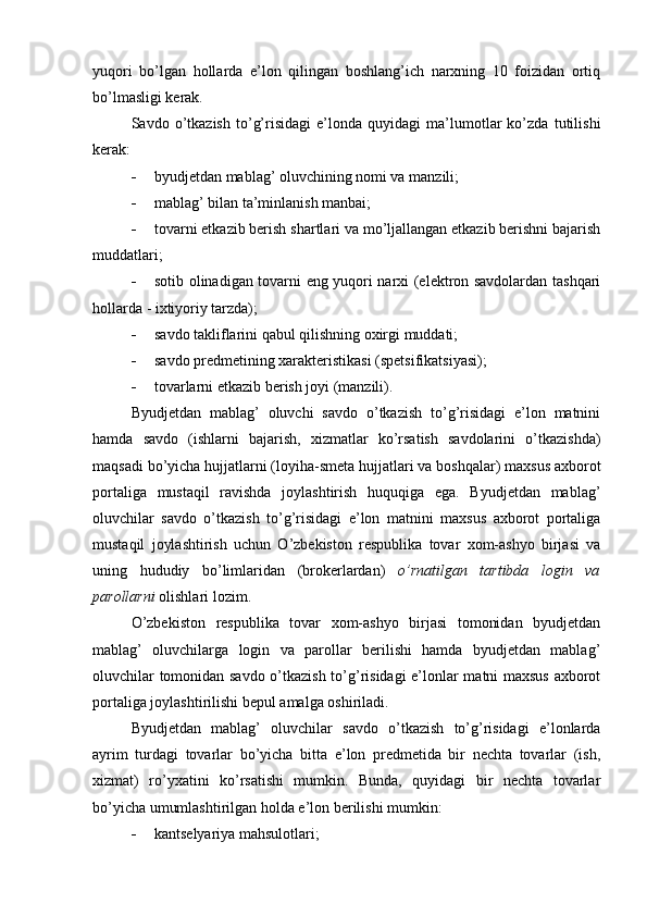 yuqori   bo’lgan   hollarda   e’lon   qilingan   boshlang’ich   narxning   10   foizidan   ortiq
bo’lmasligi kerak.
Savdo   o’tkazish   to’g’risidagi   e’londa   quyidagi   ma’lumotlar   ko’zda   tutilishi
kerak:
 byudjetdan mablag’ oluvchining nomi va manzili;
 mablag’ bilan ta’minlanish manbai;
 tovarni etkazib berish shartlari va mo’ljallangan etkazib berishni bajarish
muddatlari;
 sotib olinadigan tovarni eng yuqori narxi (elektron savdolardan tashqari
hollarda - ixtiyoriy tarzda);
 savdo takliflarini qabul qilishning oxirgi muddati;
 savdo predmetining xarakteristikasi (spetsifikatsiyasi);
 tovarlarni etkazib berish joyi (manzili).
Byudjetdan   mablag’   oluvchi   savdo   o’tkazish   to’g’risidagi   e’lon   matnini
hamda   savdo   (ishlarni   bajarish,   xizmatlar   ko’rsatish   savdolarini   o’tkazishda)
maqsadi bo’yicha hujjatlarni (loyiha-smeta hujjatlari va boshqalar) maxsus axborot
portaliga   mustaqil   ravishda   joylashtirish   huquqiga   ega.   Byudjetdan   mablag’
oluvchilar   savdo   o’tkazish   to’g’risidagi   e’lon   matnini   maxsus   axborot   portaliga
mustaqil   joylashtirish   uchun   O’zbekiston   respublika   tovar   xom-ashyo   birjasi   va
uning   hududiy   bo’limlaridan   (brokerlardan)   o’rnatilgan   tartibda   login   va
parollarni  olishlari lozim.
O’zbekiston   respublika   tovar   xom-ashyo   birjasi   tomonidan   byudjetdan
mablag’   oluvchilarga   login   va   parollar   berilishi   hamda   byudjetdan   mablag’
oluvchilar tomonidan savdo o’tkazish to’g’risidagi e’lonlar matni maxsus axborot
portaliga joylashtirilishi bepul amalga oshiriladi. 
Byudjetdan   mablag’   oluvchilar   savdo   o’tkazish   to’g’risidagi   e’lonlarda
ayrim   turdagi   tovarlar   bo’yicha   bitta   e’lon   predmetida   bir   nechta   tovarlar   (ish,
xizmat)   ro’yxatini   ko’rsatishi   mumkin.   Bunda,   quyidagi   bir   nechta   tovarlar
bo’yicha umumlashtirilgan holda e’lon berilishi mumkin: 
 kantselyariya mahsulotlari; 