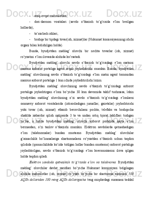  oziq-ovqat mahsulotlari;
 dori-darmon   vositalari   (savdo   o’tkazish   to’g’risida   e’lon   berilgan
hollarda);
 ta’mirlash ishlari;
 boshqa bir tipdagi tovar(ish, xizmat)lar (Hukumat komissiyasi ning ishchi
organi bilan kelishilgan holda). 
Bunda,   byudjetdan   mablag’   oluvchi   bir   nechta   tovarlar   (ish,   xizmat)
ro’yxatini e’lon ilovasida alohida ko’rsatadi.
Byudjetdan   mablag’   oluvchi   savdo   o’tkazish   to’g’risidagi   e’lon   matnini
maxsus   axborot   portaliga   agent   orqali   joylashtirishi   mumkin.   Bunda,   byudjetdan
mablag’   oluvchining   savdo   o’tkazish   to’g’risidagi   e’lon   matni   agent   tomonidan
maxsus axborot portaliga 1 kun ichida joylashtirilishi lozim.
Byudjetdan   mablag’   oluvchining   savdo   o’tkazish   to’g’risidagi   axborot
portaliga   joylashtirgan   e’loni   bo’yicha   30   kun   davomida   taklif   tushmasa,   lekin
byudjetdan   mablag’   oluvchining   o’zi   savdo   o’tkazish   to’g’risidagi   e’lonlarni
ommaviy   axborot   vositalarida   (ixtisoslashgan   jurnallar,   gazetalar)   joylashtirishi
yoki   tovar   (ish,   xizmat)   etkazib   beruvchilarni   pochta,   telefaks   va   boshqacha
shaklda   xabardor   qilish   natijasida   3   ta   va   undan   ortiq   tijorat   takliflari   tushgan
bo’lsa,   u   holda   byudjetdan   mablag’   oluvchi   axborot   portalida   qayta   e’lon
bermasdan,   o’zi   tanlov   o’tkazishi   mumkin.   Elektron   savdolarda   qatnashadigan
e’lon   (talabnomalar)   bundan   mustasno.   Byudjetdan   mablag’   oluvchilar
g’aznachilik   bo’linmalariga   shartnomalarni   ro’yxatdan   o’tkazish   uchun   taqdim
qilishda (qonunchilikda ko’zda tutilgan hollar bundan mustasno) axborot portaliga
joylashtirilgan,   savdo   o’tkazish   to’g’risidagi   e’lon   kseronusxasini   ilova   qilgan
holda taqdim qiladi.
Elektron   savdoda   qatnashish   to’g’risida   e’lon   va   talabnoma.   Byudjetdan
mablag’   oluvchilar   davlat   xaridlari   bo’yicha   Hukumat   komissiyasi   belgilagan
alohida   mahsulotlar   (ish,   xizmat)   ro’yxati   bo’yicha   bir   shartnoma   summasi   300
AQSh  dollaridan  100 ming  AQSh  dollarigacha   teng  miqdordagi   summani   tashkil