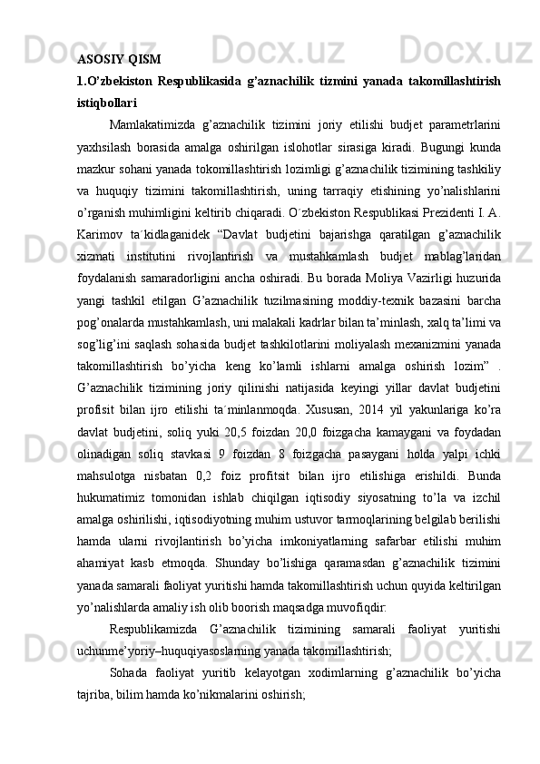 ASOSIY QISM
1.O’zbekiston   Respublikasida   g’aznachilik   tizmini   yanada   takomillashtirish
istiqbollari
Mamlakatimizda   g’aznachilik   tizimini   joriy   etilishi   budjet   parametrlarini
yaxhsilash   borasida   amalga   oshirilgan   islohotlar   sirasiga   kiradi.   Bugungi   kunda
mazkur sohani yanada tokomillashtirish lozimligi g’aznachilik tizimining tashkiliy
va   huquqiy   tizimini   takomillashtirish,   uning   tarraqiy   etishining   yo’nalishlarini
o’rganish muhimligini keltirib chiqaradi. O´zbekiston Respublikasi Prezidenti I. A.
Karimov   ta´kidlaganidek   “Davlat   budjetini   bajarishga   qaratilgan   g’aznachilik
xizmati   institutini   rivojlantirish   va   mustahkamlash   budjet   mablag’laridan
foydalanish   samaradorligini   ancha  oshiradi. Bu  borada  Moliya  Vazirligi   huzurida
yangi   tashkil   etilgan   G’aznachilik   tuzilmasining   moddiy-texnik   bazasini   barcha
pog’onalarda mustahkamlash, uni malakali kadrlar bilan ta’minlash, xalq ta’limi va
sog’lig’ini saqlash sohasida  budjet tashkilotlarini moliyalash mexanizmini yanada
takomillashtirish   bo’yicha   keng   ko’lamli   ishlarni   amalga   oshirish   lozim”   .
G’aznachilik   tizimining   joriy   qilinishi   natijasida   keyingi   yillar   davlat   budjetini
profisit   bilan   ijro   etilishi   ta´minlanmoqda.   Xususan,   2014   yil   yakunlariga   ko’ra
davlat   budjetini,   soliq   yuki   20,5   foizdan   20,0   foizgacha   kamaygani   va   foydadan
olinadigan   soliq   stavkasi   9   foizdan   8   foizgacha   pasaygani   holda   yalpi   ichki
mahsulotga   nisbatan   0,2   foiz   profitsit   bilan   ijro   etilishiga   erishildi.   Bunda
hukumatimiz   tomonidan   ishlab   chiqilgan   iqtisodiy   siyosatning   to’la   va   izchil
amalga oshirilishi, iqtisodiyotning muhim ustuvor tarmoqlarining belgilab berilishi
hamda   ularni   rivojlantirish   bo’yicha   imkoniyatlarning   safarbar   etilishi   muhim
ahamiyat   kasb   etmoqda.   Shunday   bo’lishiga   qaramasdan   g’aznachilik   tizimini
yanada samarali faoliyat yuritishi hamda takomillashtirish uchun quyida keltirilgan
yo’nalishlarda amaliy ish olib boorish maqsadga muvofiqdir:      
Respublikamizda   G’aznachilik   tizimining   samarali   faoliyat   yuritishi
uchunme’yoriy–huquqiyasoslarning yanada takomillashtirish;      
  Sohada   faoliyat   yuritib   kelayotgan   xodimlarning   g’aznachilik   bo’yicha
tajriba, bilim hamda ko’nikmalarini oshirish;       