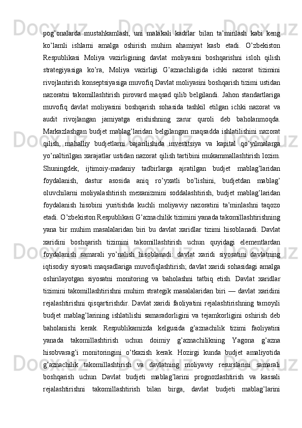 pog’onalarda   mustahkamlash,   uni   malakali   kadrlar   bilan   ta’minlash   kabi   keng
ko’lamli   ishlarni   amalga   oshirish   muhim   ahamiyat   kasb   etadi.   O’zbekiston
Respublikasi   Moliya   vazirligining   davlat   moliyasini   boshqarishni   isloh   qilish
strategiyasiga   ko’ra,   Moliya   vazirligi   G’aznachiligida   ichki   nazorat   tizimini
rivojlantirish konseptsiyasiga muvofiq Davlat moliyasini boshqarish tizimi ustidan
nazoratni   takomillashtirish   pirovard   maqsad   qilib   belgilandi.   Jahon   standartlariga
muvofiq   davlat   moliyasini   boshqarish   sohasida   tashkil   etilgan   ichki   nazorat   va
audit   rivojlangan   jamiyatga   erishishning   zarur   quroli   deb   baholanmoqda.
Markazlashgan   budjet   mablag’laridan   belgilangan   maqsadda   ishlatilishini   nazorat
qilish,   mahalliy   budjetlarni   bajarilishida   investitsiya   va   kapital   qo’yilmalarga
yo’naltirilgan xarajatlar ustidan nazorat qilish tartibini mukammallashtirish lozim.
Shuningdek,   ijtimoiy-madaniy   tadbirlarga   ajratilgan   budjet   mablag’laridan
foydalanish,   dastur   asosida   aniq   ro’yxatli   bo’lishini,   budjetdan   mablag’
oluvchilarni   moliyalashtirish   mexanizmini   soddalashtirish,   budjet   mablag’laridan
foydalanish   hisobini   yuritishda   kuchli   moliyaviy   nazoratini   ta’minlashni   taqozo
etadi. O’zbekiston Respublikasi G’aznachilik tizimini yanada takomillashtirishning
yana   bir   muhim   masalalaridan   biri   bu   davlat   xaridlar   tizimi   hisoblanadi.   Davlat
xaridini   boshqarish   tizimini   takomillashtirish   uchun   quyidagi   elementlardan
foydalanish   samarali   yo’nalish   hisoblanadi:   davlat   xaridi   siyosatini   davlatning
iqtisodiy siyosati maqsadlariga muvofiqlashtirish; davlat xaridi sohasidagi  amalga
oshirilayotgan   siyosatni   monitoring   va   baholashni   tatbiq   etish.   Davlat   xaridlar
tizimini   takomillashtirishni   muhim   strategik   masalalaridan   biri   —   davlat   xaridini
rejalashtirishni   qisqartirishdir.   Davlat   xaridi   faoliyatini   rejalashtirishning   tamoyili
budjet   mablag’larining   ishlatilishi   samaradorligini   va   tejamkorligini   oshirish   deb
baholanishi   kerak.   Respublikamizda   kelgusida   g’aznachilik   tizimi   faoliyatini
yanada   takomillashtirish   uchun   doimiy   g’aznachilikning   Yagona   g’azna
hisobvarag’i   monitoringini   o’tkazish   kerak.   Hozirgi   kunda   budjet   amaliyotida
g’aznachilik   takomillashtirish   va   davlatning   moliyaviy   resurslarini   samarali
boshqarish   uchun   Davlat   budjeti   mablag’larini   prognozlashtirish   va   kassali
rejalashtirishni   takomillashtirish   bilan   birga,   davlat   budjeti   mablag’larini 