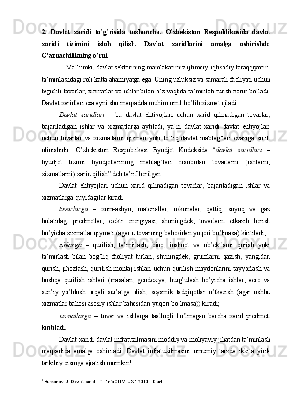 2.   Davlat   xaridi   to’g’risida   tushuncha.   O’zbekiston   Respublikasida   davlat
xaridi   tizimini   isloh   qilish.   Davlat   xaridlarini   amalga   oshirishda
G’aznachilikning o’rni
Ma’lumki, davlat sektorining mamlakatimiz ijtimoiy-iqtisodiy taraqqiyotini
ta’minlashdagi roli katta ahamiyatga ega. Uning uzluksiz va samarali faoliyati uchun
tegishli tovarlar, xizmatlar va ishlar bilan o’z vaqtida ta’minlab turish zarur bo’ladi.
Davlat xaridlari esa ayni shu maqsadda muhim omil bo’lib xizmat qiladi. 
Davlat   xaridlari   –   bu   davlat   ehtiyojlari   uchun   xarid   qilinadigan   tovarlar,
bajariladigan   ishlar   va   xizmatlarga   aytiladi,   ya’ni   davlat   xaridi   davlat   ehtiyojlari
uchun   tovarlar   va   xizmatlarni   qisman   yoki   to’liq   davlat   mablag’lari   evaziga   sotib
olinishidir.   O’zbekiston   Respublikasi   Byudjet   Kodeksida   “ davlat   xaridlari   –
byudjet   tizimi   byudjetlarining   mablag’lari   hisobidan   tovarlarni   (ishlarni,
xizmatlarni) xarid qilish ” deb ta’rif berilgan.
Davlat   ehtiyojlari   uchun   xarid   qilinadigan   tovarlar,   bajariladigan   ishlar   va
xizmatlarga quyidagilar kiradi:
tovarlarga   –   xom-ashyo,   materiallar,   uskunalar,   qattiq,   suyuq   va   gaz
holatidagi   predmetlar,   elektr   energiyasi,   shuningdek,   tovarlarni   etkazib   berish
bo’yicha xizmatlar qiymati (agar u tovarning bahosidan yuqori bo’lmasa) kiritiladi;
ishlarga   –   qurilish,   ta’mirlash,   bino,   inshoot   va   ob’ektlarni   qurish   yoki
ta’mirlash   bilan   bog’liq   faoliyat   turlari,   shuningdek,   gruntlarni   qazish,   yangidan
qurish, jihozlash, qurilish-montaj ishlari uchun qurilish maydonlarini tayyorlash va
boshqa   qurilish   ishlari   (masalan,   geodeziya,   burg’ulash   bo’yicha   ishlar,   aero   va
sun’iy   yo’ldosh   orqali   sur’atga   olish,   seysmik   tadqiqotlar   o’tkazish   (agar   ushbu
xizmatlar bahosi asosiy ishlar bahosidan yuqori bo’lmasa)) kiradi;
xizmatlarga   –   tovar   va   ishlarga   taalluqli   bo’lmagan   barcha   xarid   predmeti
kiritiladi.
Davlat xaridi davlat infratuzilmasini moddiy va moliyaviy jihatdan ta’minlash
maqsadida   amalga   oshiriladi.   Davlat   infratuzilmasini   umumiy   tarzda   ikkita   yirik
tarkibiy qismga ajratish mumkin 1
:
1
  Burxonov   U .  Davlat   xaridi .  T .: “ nfoCOM . UZ ”.  2010. 10-bet.