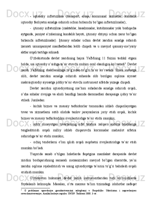 - iqtisodiy   infratuzilma   (transport,   aloqa,   kommunal   xizmatlar,   kundalik
iqtisodiy faoliyatni amalga oshirish uchun birlamchi bo’lgan infratuzilmalar);
- ijtimoiy infratuzilma (maktablar, kasalxonalar, kutubxonalar yoki boshqacha
aytganda, jamiyat  a’zolarining kundalik hayoti, ijtimoiy ehtiyoji uchun zarur bo’lgan
birlamchi   infratuzilmalar).   Ijtimoiy   sohalar   uchun   davlat   xaridini   amalga   oshirish
zarurati   umumjamiyat   manfaatlaridan   kelib   chiqadi   va   u   mavjud   qonuniy-me’yoriy
aktlar orqali tartibga solinadi.
O’zbekistonda   davlat   xaridining   hajmi   YaIMning   11   foizini   tashkil   etgani
holda, uni iqtisodiy o’sishga ta’sir etuvchi muhim omil ekanligini ko’rsatadi 2
. Davlat
xaridi   YaIMning   shakllanishiga   to’g’ridan-to’g’ri   ta’sir   ko’rsatadi.   Shuni   inobatga
olib,   davlat   xaridini   amalga   oshirish   sohasida   olib   borilgan   oqilona   siyosat
makroiqtisodiy siyosatga jiddiy ta’sir etuvchi instrument sifatida yuzaga chiqadi.
Davlat   xaridini   iqtisodiyotning   ma’lum   sohalarida   amalga   oshirish   orqali,
o’sha  sohalar  rivojiga va aholi  bandligi  hamda daromadlari  darajasiga  ijobiy ta’sir
etiladi. Jumladan:
- kichik   biznes   va   xususiy   tadbirkorlar   tomonidan   ishlab   chiqarilayotgan
tovar   va   xizmatlarni   sotib   olishda   tanlov   jarayonlarini   joriy   etish   orqali,   kichik
biznes va xususiy tadbirkorlikni rivojlantirishga ta’sir etishi mumkin;
- sotib   olinayotgan   tovarlarning   sifat   talabini   xalqaro   andoza   talablariga
tenglashtirish   orqali   milliy   ishlab   chiqaruvchi   korxonalar   mahsulot   sifatini
oshirishga ta’sir etishi mumkin;
- ochiq   tenderlarni   e’lon   qilish   orqali   raqobatni   rivojlantirishga   ta’sir   etish
mumkin bo’ladi.
Yuqorida   sanab   o’tilgan   holatlarda   faqatgina   mamlakat   darajasida   davlat
xiridini   boshqarishning   samarali   mexanizmlari   mavjud   bo’lgan   sharoitda,   ya’ni
xaridni oqilona rejalashtirish va uning iqtisodiyotga ta’sirini to’g’ri baholash orqali
erishish mumkin.
O’zbekiston   hukumati   davlat   xaridi   instrumentlaridan   turli   ko’rinishlarda
foydalanib   kelmoqda.   Masalan,   o’rta   maxsus   ta’lim   tizimidagi   islohotlar   nafaqat
2
  O   problemax   upravleniya   gosudarstvenn i mi   zakupkami   v   Respublike   Uzbekistan   i   napravleniyax
sovershenstvovaniya. Analiticheskaya zapiska. UNDP. Tashkent-2008. 3-str. 