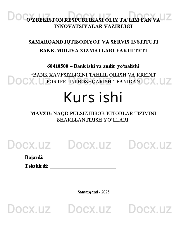 O‘ZBEKISTON RESPUBLIKASI OLIY TA’LIM FAN VA
INNOVATSIYALAR VAZIRLIGI
 
SAMARQAND IQTISODIYOT VA SERVIS INSTITUTI
BANK-MOLIYA XIZMATLARI FAKULTETI
 
60410500 – Ba nk ishi va audit  yo‘nalishi
“BANK XAVFSIZLIGINI TAHLIL QILISH VA KREDIT
PORTFELINI BOSHQARISH ” FANIDAN
Kurs ishi
MAVZU:  NAQD PULSIZ HISOB-KITOBLAR TIZIMINI
SHAKLLANTIRISH YO‘LLARI. 
                                                                 
Bajardi:  ___________________________
Tekshirdi:  _________________________
  Samarqand  -  2025