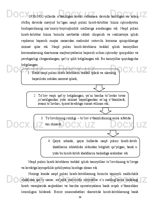 1930-1932-yillarda   o‘tkazilgan   kredit   reformasi   davrida   kiritilgan   va   sobiq
ittifoq   davrida   mavjud   bo‘lgan   naqd   pulsiz   hisob-kitoblar   tizimi   iqtisodiyotni
boshqarishning   ma’muriy-buyruqbozlik   usullariga   asoslangan   edi.   Naqd   pulsiz
hisob-kitoblar   tizimi   birinchi   navbatda   ishlab   chiqarish   va   realizatsiya   qilish
rejalarini   bajarish   nuqtai   nazaridan   mahsulot   sotuvchi   korxona   qiziqishlariga
xizmat   qilar   edi.   Naqd   pulsiz   hisob-kitoblarni   tashkil   qilish   tamoyillari
korxonalarning shartnoma majburiyatlarini  bajarish uchun iqtisodiy qiziqishlar  va
javobgarligi chegaralangan, qat’iy qilib belgilangan edi. Bu tamoyillar quyidagicha
belgilangan:
Naqd pulsiz  hisob-kitoblarni tashkil  qilish tamoyillari to‘lovchining to‘lovga
va kreditga layoqatlilik qobiliyatini hisobga olmas edi.
Hozirgi   kunda   naqd   pulsiz   hisob-kitoblarning   birinchi   tamoyili   mulkchilik
shaklidan   qat’iy   nazar,   xo‘jalik   yurituvchi   subyektlar   o‘z   mablag‘larini   bankdagi
hisob   varaqlarida   saqlashlari   va   barcha   operatsiyalarni   bank   orqali   o‘tkazishlari
lozimligini   bildiradi.   Bozor   munosabatlari   sharoitida   hisob-kitoblarning   bank
102. To‘lov   vaqti   qat’iy   belgilangan,   ya’ni   barcha   to‘lovlar   tovar
jo‘natilgandan   yoki   xizmat   bajarilgandan   so‘ng   o‘tkazilardi,
avans to‘lovlari, tijorat kreditiga ruxsat etilmas edi;1. Bank naqd pulsiz hisob-kitoblarni tashkil qiladi va ularning
bajarilishi ustidan nazorat qiladi;
3. To‘lovchining roziligi – to‘lov o‘tkazilishining asosi sifatida
tan olinardi;
4. Qaysi   sohada,   qaysi   hollarda   naqd   pulsiz   hisob-kitob
shakllarini   ishlatilishi   oldindan   belgilab   qo‘yilgan,   bank   u
yoki bu hisob-kitob shakllarini tanlashga aralashar edi.