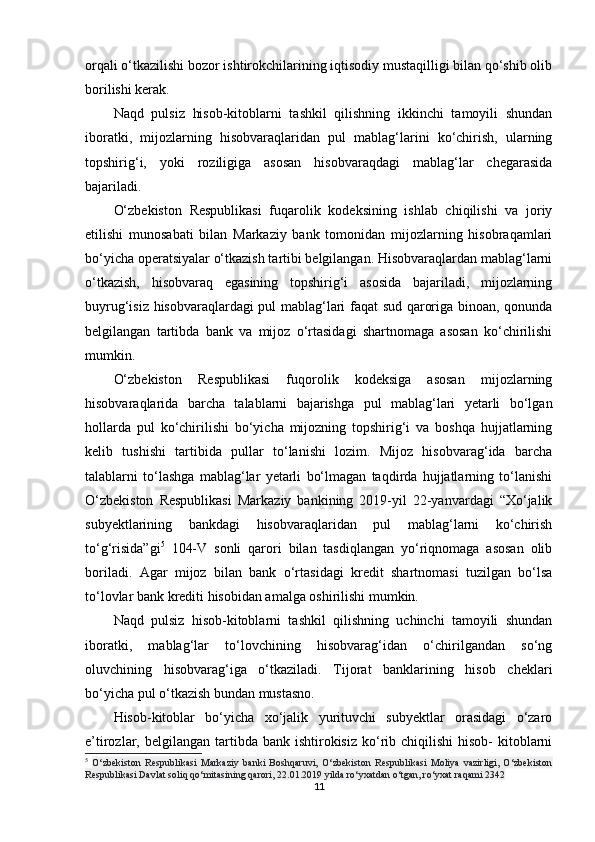 orqali o‘tkazilishi bozor ishtirokchilarining iqtisodiy mustaqilligi bilan qo‘shib olib
borilishi kerak.
Naqd   pulsiz   hisob-kitoblarni   tashkil   qilishning   ikkinchi   tamoyili   shundan
iboratki,   mijozlarning   hisobvaraqlaridan   pul   mablag‘larini   ko‘chirish,   ularning
topshirig‘i,   yoki   roziligiga   asosan   hisobvaraqdagi   mablag‘lar   chegarasida
bajariladi.
O‘zbekiston   Respublikasi   fuqarolik   kodeksining   ishlab   chiqilishi   va   joriy
etilishi   munosabati   bilan   Markaziy   bank   tomonidan   mijozlarning   hisobraqamlari
bo‘yicha operatsiyalar o‘tkazish tartibi belgilangan. Hisobvaraqlardan mablag‘larni
o‘tkazish,   hisobvaraq   egasining   topshirig‘i   asosida   bajariladi,   mijozlarning
buyrug‘isiz hisobvaraqlardagi pul mablag‘lari faqat sud qaroriga binoan, qonunda
belgilangan   tartibda   bank   va   mijoz   o‘rtasidagi   shartnomaga   asosan   ko‘chirilishi
mumkin.
O‘zbekiston   Respublikasi   fuqorolik   kodeksiga   asosan   mijozlarning
hisobvaraqlarida   barcha   talablarni   bajarishga   pul   mablag‘lari   yetarli   bo‘lgan
hollarda   pul   ko‘chirilishi   bo‘yicha   mijozning   topshirig‘i   va   boshqa   hujjatlarning
kelib   tushishi   tartibida   pullar   to‘lanishi   lozim.   Mijoz   hisobvarag‘ida   barcha
talablarni   to‘lashga   mablag‘lar   yetarli   bo‘lmagan   taqdirda   hujjatlarning   to‘lanishi
O‘zbekiston   Respublikasi   Markaziy   bankining   2019-yil   22-yanvardagi   “Xo‘jalik
subyektlarining   bankdagi   hisobvaraqlaridan   pul   mablag‘larni   ko‘chirish
to‘g‘risida”gi 5
  104-V   sonli   qarori   bilan   tasdiqlangan   yo‘riqnomaga   asosan   olib
boriladi.   Agar   mijoz   bilan   bank   o‘rtasidagi   kredit   shartnomasi   tuzilgan   bo‘lsa
to‘lovlar bank krediti hisobidan amalga oshirilishi mumkin.
Naqd   pulsiz   hisob-kitoblarni   tashkil   qilishning   uchinchi   tamoyili   shundan
iboratki,   mablag‘lar   to‘lovchining   hisobvarag‘idan   o‘chirilgandan   so‘ng
oluvchining   hisobvarag‘iga   o‘tkaziladi.   Tijorat   banklarining   hisob   cheklari
bo‘yicha pul o‘tkazish bundan mustasno.
Hisob-kitoblar   bo‘yicha   xo‘jalik   yurituvchi   subyektlar   orasidagi   o‘zaro
e’tirozlar, belgilangan  tartibda bank  ishtirokisiz  ko‘rib chiqilishi  hisob-   kitoblarni
5
  O‘zbekiston   Respublikasi   Markaziy   banki   Boshqaruvi,   O‘zbekiston   Respublikasi   Moliya   vazirligi,   O‘zbekiston
Respublikasi Davlat soliq qo‘mitasining qarori, 22.01.2019 yilda ro‘yxatdan o‘tgan, ro‘yxat raqami 2342
11