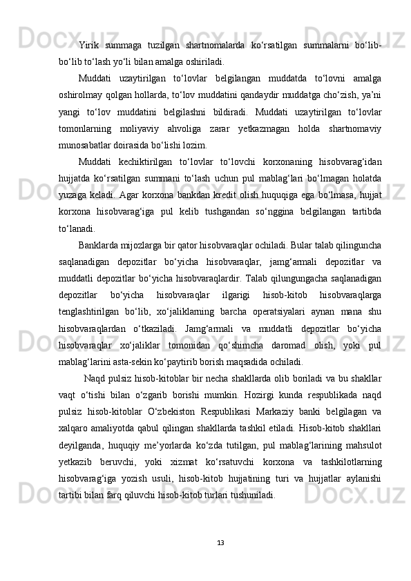 Yirik   summaga   tuzilgan   shartnomalarda   ko‘rsatilgan   summalarni   bo‘lib-
bo‘lib to‘lash yo‘li bilan amalga oshiriladi.
Muddati   uzaytirilgan   to‘lovlar   belgilangan   muddatda   to‘lovni   amalga
oshirolmay qolgan hollarda, to‘lov muddatini qandaydir muddatga cho‘zish, ya’ni
yangi   to‘lov   muddatini   belgilashni   bildiradi.   Muddati   uzaytirilgan   to‘lovlar
tomonlarning   moliyaviy   ahvoliga   zarar   yetkazmagan   holda   shartnomaviy
munosabatlar doirasida bo‘lishi lozim.
Muddati   kechiktirilgan   to‘lovlar   to‘lovchi   korxonaning   hisobvarag‘idan
hujjatda   ko‘rsatilgan   summani   to‘lash   uchun   pul   mablag‘lari   bo‘lmagan   holatda
yuzaga   keladi.   Agar   korxona   bankdan   kredit   olish   huquqiga   ega   bo‘lmasa,   hujjat
korxona   hisobvarag‘iga   pul   kelib   tushgandan   so‘nggina   belgilangan   tartibda
to‘lanadi.
Banklarda mijozlarga bir qator hisobvaraqlar ochiladi. Bular talab qilinguncha
saqlanadigan   depozitlar   bo‘yicha   hisobvaraqlar,   jamg‘armali   depozitlar   va
muddatli   depozitlar   bo‘yicha   hisobvaraqlardir.   Talab   qilungungacha   saqlanadigan
depozitlar   bo‘yicha   hisobvaraqlar   ilgarigi   hisob-kitob   hisobvaraqlarga
tenglashtirilgan   bo‘lib,   xo‘jaliklarning   barcha   operatsiyalari   aynan   mana   shu
hisobvaraqlardan   o‘tkaziladi.   Jamg‘armali   va   muddatli   depozitlar   bo‘yicha
hisobvaraqlar   xo‘jaliklar   tomonidan   qo‘shimcha   daromad   olish,   yoki   pul
mablag‘larini asta-sekin ko‘paytirib borish maqsadida ochiladi.
               Naqd pulsiz hisob-kitoblar bir necha shakllarda olib boriladi va bu shakllar
vaqt   o‘tishi   bilan   o‘zgarib   borishi   mumkin.   Hozirgi   kunda   respublikada   naqd
pulsiz   hisob-kitoblar   O‘zbekiston   Respublikasi   Markaziy   banki   belgilagan   va
xalqaro amaliyotda qabul qilingan shakllarda tashkil etiladi. Hisob-kitob shakllari
deyilganda,   huquqiy   me’yorlarda   ko‘zda   tutilgan,   pul   mablag‘larining   mahsulot
yetkazib   beruvchi,   yoki   xizmat   ko‘rsatuvchi   korxona   va   tashkilotlarning
hisobvarag‘iga   yozish   usuli,   hisob-kitob   hujjatining   turi   va   hujjatlar   aylanishi
tartibi bilan farq qiluvchi hisob-kitob turlari tushuniladi.
13 